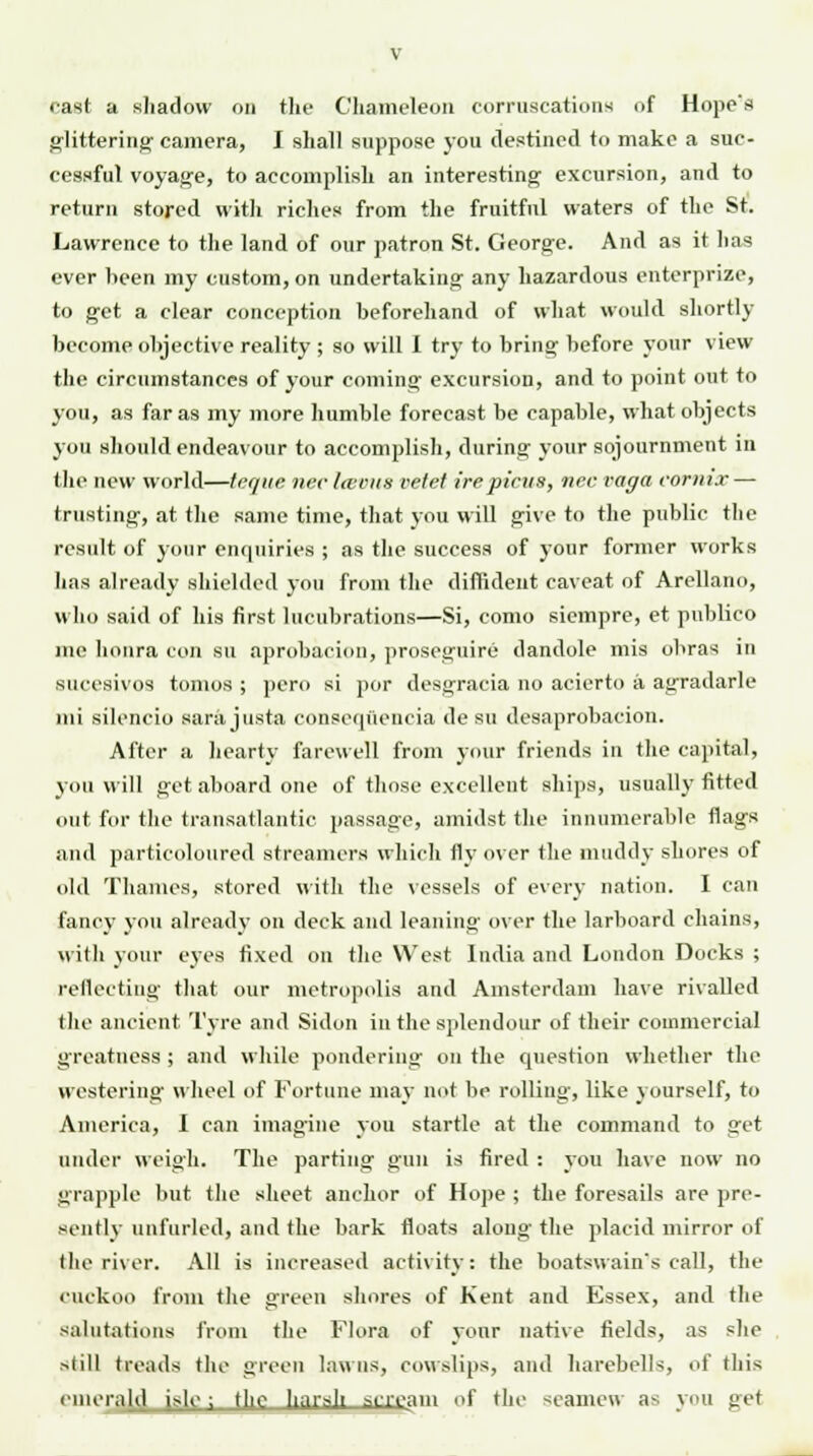 cast a shadow on the Chameleon eorruscations of Hope's glittering camera, I shall suppose you destined to make a suc- cessful voyage, to accomplish an interesting excursion, and to return stored with riches from the fruitful waters of the St. Lawrence to the land of our patron St. George. And as it has ever been my custom, on undertaking any hazardous enterprise, to get a clear conception beforehand of what would shortly become objective reality ; so will I try to bring before your view the circumstances of your coming excursion, and to point out to you, as far as my more humble forecast be capable, what objects you should endeavour to accomplish, during your sojournment in the new world—teque nee la-cus vetet ire pints, nee vaga eornix — trusting, at the same time, that you will give to the public the result of your enquiries ; as the success of your former works has already shielded you from the diffident caveat of Arellano, who said of his first lucubrations—Si, como siempre, et publico me honra con su aprobacion, proseguire dandole mis obras in sucesivos tomos ; pero si por desgracia no acierto a agradarle ml silencio sarajusta consequencia desu desaprobacion. After a hearty farewell from your friends in the capital, you will get aboard one of those excellent ships, usually fitted out for the transatlantic passage, amidst the innumerable flags and particoloured streamers which fly over the muddy shores of old Thames, stored with the vessels of every nation. I can fancy you already on deck and leaning over the larboard chains, with your eyes fixed on the West India and London Docks ; reflecting that our metropolis and Amsterdam have rivalled the ancient Tyre and Sidon in the splendour of their commercial greatness ; and while pondering on the question whether the westering wheel of Fortune may not be rolling, like yourself, to America, I can imagine you startle at the command to get under weigh. The parting gun is fired : you have now no grapple but the sheet anchor of Hope ; the foresails are pre- sently unfurled, and the bark floats along the placid mirror of (he river. All is increased activity: the boatswain's call, the cuckoo from the green shores of Kent and Essex, and the salutations from the Flora of your native fields, as she still treads the green lawns, cowslips, and harebells, of this emerald isle ; th,r harsh scream of the seamew as you get