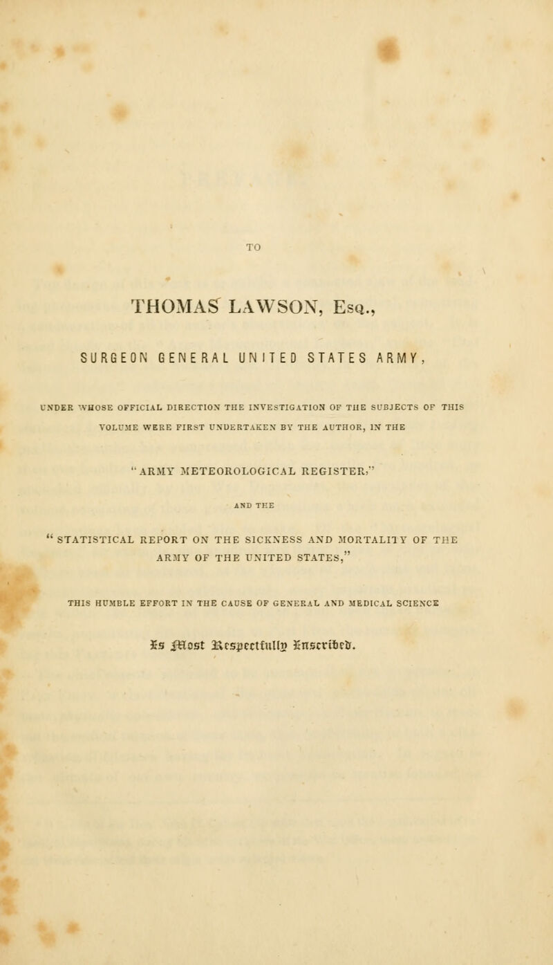 THOMAS LAWSON, Esq., SURGEON GENERAL UNITED STATES ARMV, UNDER WHOSE OFFICIAL DIRECTION THE INVESTIGATION OF THE SUBJECTS OF THIS VOLUME WERE FIRST UNDERTAKEN BY THE AUTHOR, IN THE 'ARMY METEOROLOGICAL REGISTER,'' STATISTICAL REPORT ON THE SICKNESS AND MORTALI1Y OF THE ARMY OF THE UNITED STATES, THIS HUMBLE EFFORT IN THE CAUSE OF GENERAL AND MEDICAL SCIENCE Is fHost Respectful In Enscriftctr.