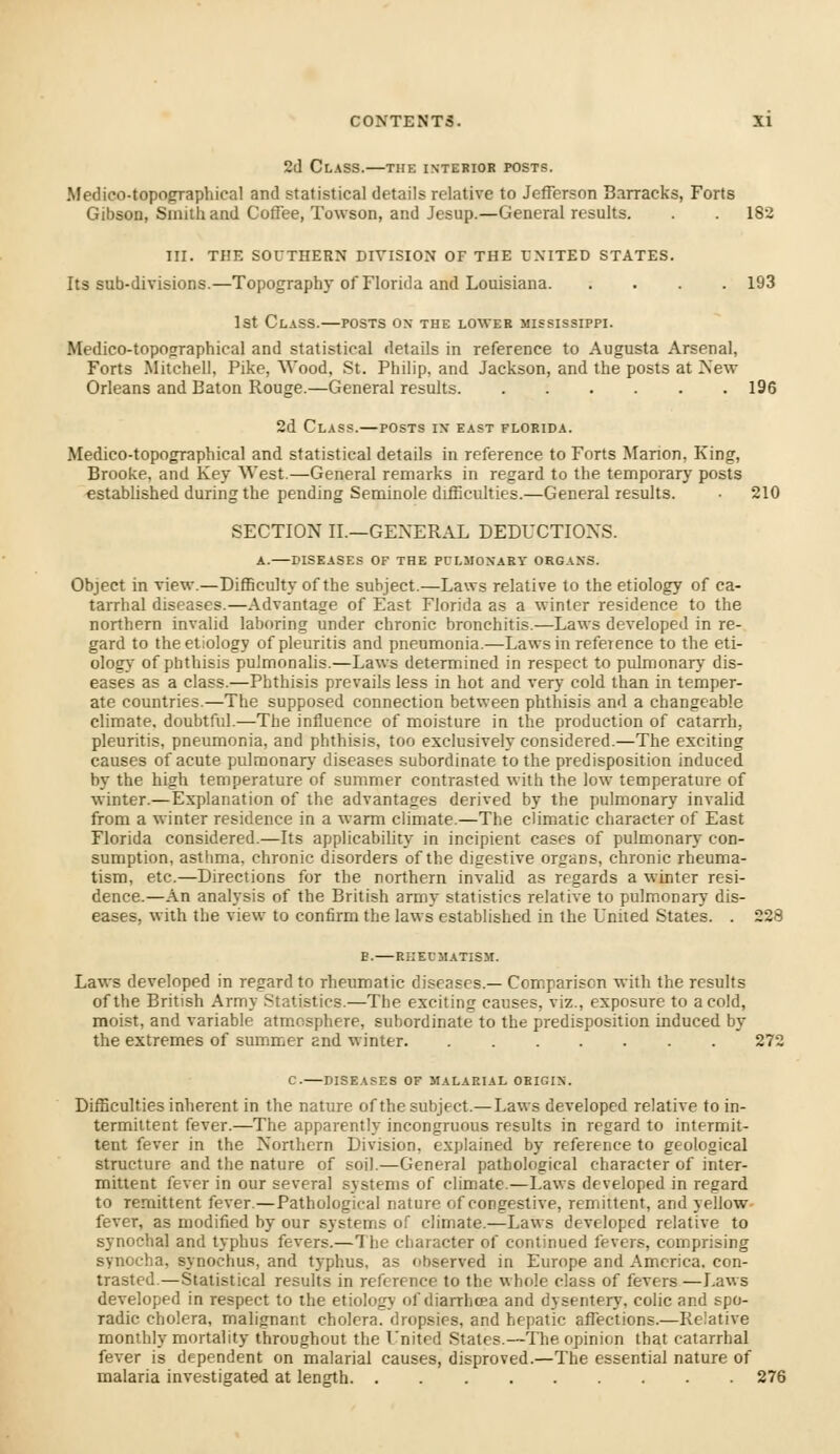 2d Class.—the interior posts. Medico-topographical and statistical details relative to Jefferson Barracks, Forts Gibson, Smith and Coffee, Towson, and Jesup.—General results. . . 182 III. THE SOUTHERN DIVISION OF THE EXITED STATES. Its sub-divisions.—Topography of Florida and Louisiana 193 1st Class.—posts on the lower Mississippi. Medico-topographical and statistical details in reference to Augusta Arsenal, Forts Mitchell, Pike, Wood, St. Philip, and Jackson, and the posts at New Orleans and Baton Rouge.—General results 196 2d Class.—posts in east Florida. Medico-topographical and statistical details in reference to Forts Marion, King, Brooke, and Key West.—General remarks in regard to the temporary posts established during the pending Seminole difficulties.—General results. ■ 210 SECTION II.—GENERAL DEDUCTIONS. A.—diseases of the PULMONARY ORGANS. Object in view.—Difficulty of the subject.—Laws relative to the etiology of ca- tarrhal diseases.—Advantage of East Florida as a winter residence to the northern invalid laboring under chronic bronchitis.—Laws developed in re- gard to the etiology of pleuritis and pneumonia.—Laws in reference to the eti- ology of phthisis pulmonalis.—Laws determined in respect to pulmonary dis- eases as a class.—Phthisis prevails less in hot and very cold than in temper- ate countries.—The supposed connection between phthisis and a changeable climate, doubtful.—The influence of moisture in the production of catarrh, pleuritis, pneumonia, and phthisis, too exclusively considered.—The exciting causes of acute pulmonary diseases subordinate to the predisposition induced by the high temperature of summer contrasted with the low temperature of winter.—Explanation of the advantages derived by the pulmonary invalid from a winter residence in a warm climate.—The climatic character of East Florida considered.—Its applicability in incipient cases of pulmonary con- sumption, asthma, chronic disorders of the digestive organs, chronic rheuma- tism, etc.—Directions for the northern invalid as regards a winter resi- dence.—An analysis of the British army statistics relative to pulmonary dis- eases, with the view to confirm the laws established in the United States. . 228 e.—RHEUMATISM. Laws developed in regard to rheumatic diseases.— Comparison with the results of the British Army Statistics.—The exciting causes, viz., exposure to a cold, moist, and variable atmosphere, subordinate to the predisposition induced by the extremes of summer and winter 272 C. DISEASES OF MALARIAL ORIGIN. Difficulties inherent in the nature of the subject.—Laws developed relative to in- termittent fever.—The apparently incongruous results in regard to intermit- tent fever in the Northern Division, explained by reference to geological structure and the nature of soil.—General pathological character of inter- mittent fever in our several systems of climate.—Laws developed in regard to remittent fever.—Pathological nature of congestive, remittent, and yellow fever, as modified by our systems of climate.—Laws developed relative to synochal and typhus fevers.—The character of continued fevers, comprising synocha, synochus, and typhus, as hserved in Europe and America, con- trasted—Statistical results in reference to the whole class of fevers —Laws developed in respect to the etiology of diarrhoea and dysentery, colic and spo- radic cholera, malignant cholera, dropsies, and hepatic affections.—Relative monthly mortality throughout the United States.—The opinion that catarrhal fever is dependent on malarial causes, disproved.—The essential nature of malaria investigated at length 276