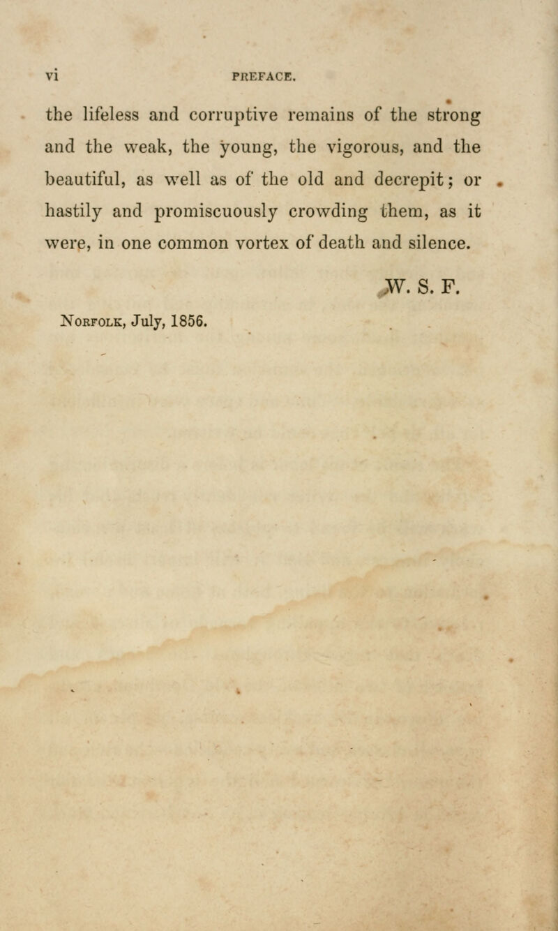 the lifeless and corruptive remains of the strong and the weak, the young, the vigorous, and the beautiful, as well as of the old and decrepit; or hastily and promiscuously crowding them, as it were, in one common vortex of death and silence. ,W. S. F. Norfolk, July, 1856.