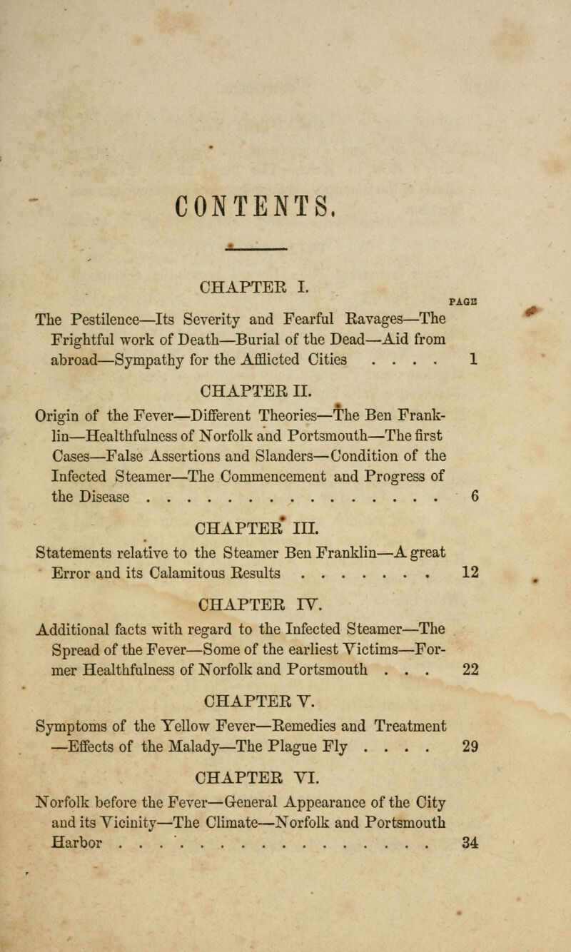 CONTENTS. CHAPTER I. PAGE The Pestilence—Its Severity and Fearful Ravages—The Frightful work of Death—Burial of the Dead—Aid from abroad—Sympathy for the Afflicted Cities . . . , 1 CHAPTER II. Origin of the Fever—Different Theories—The Ben Frank- lin—Healthfulness of Norfolk and Portsmouth—The first Cases—False Assertions and Slanders—Condition of the Infected Steamer—The Commencement and Progress of the Disease 6 CHAPTER* III. Statements relative to the Steamer Ben Franklin—A great Error and its Calamitous Results 12 CHAPTER IV. Additional facts with regard to the Infected Steamer—The Spread of the Fever—Some of the earliest Victims—For- mer Healthfulness of Norfolk and Portsmouth ... 22 CHAPTER V. Symptoms of the Yellow Fever—Remedies and Treatment —Effects of the Malady—The Plague Fly ... . 29 CHAPTER VI. Norfolk before the Fever—General Appearance of the City and its Vicinity—The Climate—Norfolk and Portsmouth Harbor . 34