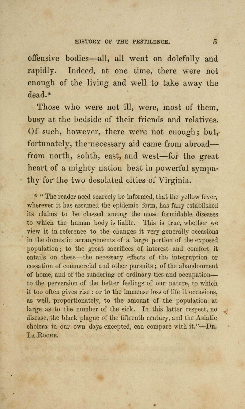 offensive bodies—all, all went on dolefully and rapidly. Indeed, at one time, there were not enough of the living and well to take away the dead.* Those who were not ill, were, most of them, busy at the bedside of their friends and relatives. Of such, however, there were not enough; but, fortunately, the necessary aid came from abroad— from north, south, east, and west—for the great heart of a mighty nation beat in powerful sympa- thy for the two desolated cities of Virginia. *  The reader need scarcely be informed, that the yellow fever, wherever it has assumed the epidemic form, has fully established its claims to be classed among the most formidable diseases to which the human body is liable. This is true, whether we view it in reference to the changes it very generally occasions in the domestic arrangements of a large portion of the exposed population; to the great sacrifices of interest and comfort it entails on these—the necessary effects of the interruption or cessation of commercial and other pursuits ; of the abandonment of home, and of the sundering of ordinary ties and occupation— to the perversion of the better feelings of our nature, to which it too often gives rise : or to the immense loss of life it occasions, as well, proportionately, to the amount of the population at large as to the number of the sick. In this latter respect, no disease, the black plague of the fifteenth century, and the Asiatic cholera in our own days excepted, can compare with it.—Dr. La Kociie.