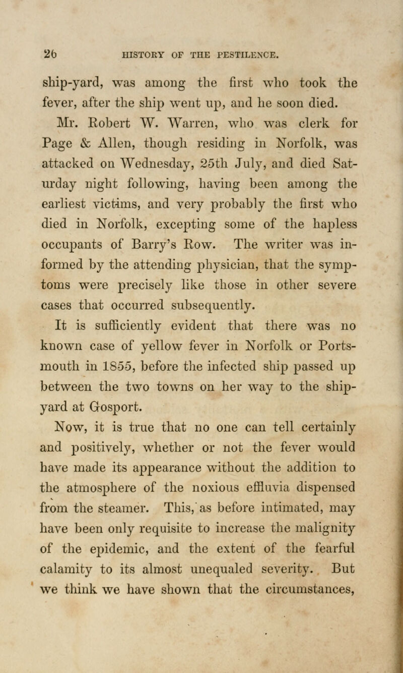 ship-yard, was among the first who took the fever, after the ship went up, and he soon died. Mr. Robert W. Warren, who was clerk for Page & Allen, though residing in Norfolk, was attacked on Wednesday, 25th July, and died Sat- urday night following, having been among the earliest victims, and very probably the first who died in Norfolk, excepting some of the hapless occupants of Barry's Row. The writer was in- formed by the attending physician, that the symp- toms were precisely like those in other severe cases that occurred subsequently. It is sufficiently evident that there was no known case of yellow fever in Norfolk or Ports- mouth in 1855, before the infected ship passed up between the two towns on her way to the ship- yard at Gosport. Now, it is true that no one can tell certainly and positively, whether or not the fever would have made its appearance without the addition to the atmosphere of the noxious effluvia dispensed from the steamer. This,'as before intimated, may have been only requisite to increase the malignity of the epidemic, and the extent of the fearful calamity to its almost unequaled severity. But we think we have shown that the circumstances,