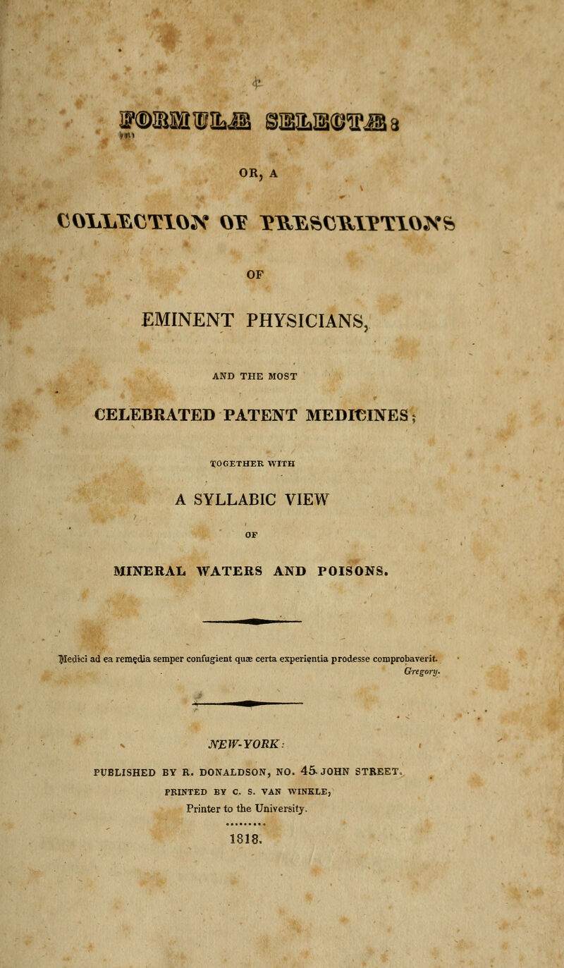 JNKB&tW&JB SEBILIBtSIPAa OR, A COliliECTIOX OT T^^^CHIPTIOK^ OF EMINENT PHYSICIANS, AND THE MOST CELEBRATED PATENT MEDICINES; TOGETHER WITH A SYLLABIC VIEW MINERAL WATERS AND POISONS. ^ledici ad ea remedia semper confugient quae certa experientia prodssse comprobaverit Gregory. NEW-YORK: PUBLISHED BY R. DONALDSON, NO. 45-JOHN STREET, PRINTED BY C. S. VAN WINKLE, Printer to the University. 1818.