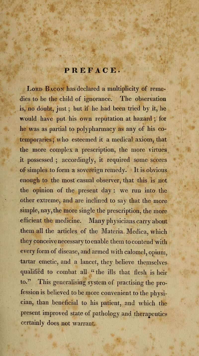 PREFACE. Lord Bacon has declared a multiplicity of reme- dies to be the child of ignorance. The observation is, no doubt, just; but if he had been tried by it, he would have put his own reputation at hazard; for he was as partial to polypharmacy as any of his co- temporaries; who esteemed it a medical axiom, that the more complex a prescription, the more virtues it possessed ; accordingly, it required some scores of simples to form a sovereign remedy. It is obvious enough to the most casual observer, that this is not the opinion of the present day : we run into the other extreme, and are inclined to say that the more simple, nay, the more single the prescription, the more efficient the medicine. Many physicians carry about them all the articles of the Materia Medica, which they conceive necessary to enable them to contend with every form of disease, and armed with calomel, opium, tartar emetic, and a lancet, they believe themselves qualified to combat all the ills that flesh is heir to. This generalising system of practising the pro- fession is believed to be more convenient to the physi- cian, than beneficial to his patient, and which the present improved state of pathology and therapeutics certainly does not warrant.