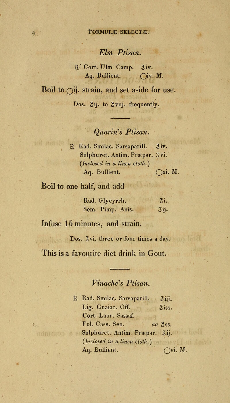 Elm Ptisan. & Cort. Ulm Camp. 3iv. Aq. Bullient. Qiv. M. Boil to oij* strain, and set aside for use. Dos. 3ij. to 3viij. frequently. Quarin's Ptisan. R- Rad. Smilac. Sarsaparill. 3 it. Sulphuret. Antim. Praepar. 3vi. {Inclosed in a linen cloth.) Aq. Bullient. Oxi Boil to one half, and add Rad. Glycyrrh. 3i. Sem. Pimp. Anis. 3ij. Infuse 15 minutes, and strain. Dos. 3vi. three or four times a day. This is a favourite diet drink in Gout. Vinache's Ptisan. I]t Rad. Smilac. Sarsaparill. 3iij. Lig. Guaiac. Off. 3iss. Cort. Laur. Sassaf. Fol. Cass. Sen. aa 3ss. Sulphuret. Antim. Praepar. 3ij. (Inclosed in a linen cloth.) Aq. Bullient. Q)\\. M.