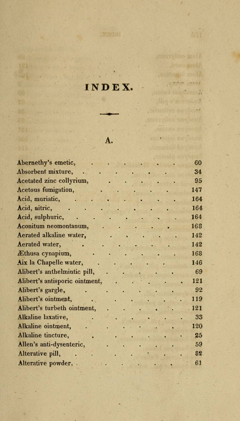 INDEX. Abernethy's emetic, 60 Absorbent mixture, ...... 34 Acetated zinc Collyrium, * 95 Acetous fumigation, ..... 147 Acid, muriatic, . . . . . . . 164 Acid, nitric, . . ... . . , 164 Acid, sulphuric, . . . ... , . 164 Aconitum neomontanum, . . . . . 168 Aerated alkaline water, . » . . . 142 Aerated water, . ..... 142 iEthusa cynapium, ♦ • . . . . 168 Aix la Chapelle water, ..... 146 Alibert's anthelmintic pill, ..... 69 Alibert's antisporic ointment, . . . . .121 Alibert's gargle, . ..... 92 Alibert's ointment, . . . . . .119 Alibert's turbeth ointment, 121 Alkaline laxative, . ..... 33 Alkaline ointment, . ..... 120 Alkaline tincture, . 25 Allen's anti-dysenteric, ..... 59 Alterative pill, . . . , • . . 82 Alterative powder, < ..... 61