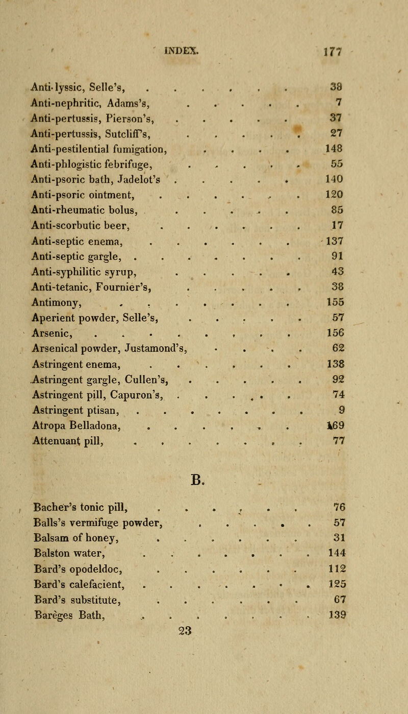 AntMyssic, Selle's, Anti-nephritic, Adams's, Anti-pertussis, Pierson's, Anti-pertussis, SutclifPs, Anti-pestilential fumigation, Anti-phlogistic febrifuge, Anti-psoric bath, Jadelot's Anti-psoric ointment, Anti-rheumatic bolus, Anti-scorbutic beer, Anti-septic enema, Anti-septic gargle, . Anti-syphilitic syrup, Anti-tetanic, Fournier's, Antimony, «... Aperient powder, Selle's, Arsenic, .... Arsenical powder, Justamond's Astringent enema, Astringent gargle, Cullen's, Astringent pill, Capuron's, Astringent ptisan, Atropa Belladona, Attenuant; pill, 38 7 37 27 148 55 140 120 85 17 137 91 43 38 155 57 156 62 138 92 74 9 *69 77 B. Bacher's tonic pill, Balls's vermifuge powder, Balsam of honey, Balston water, Bard's opodeldoc, Bard's calefacient, Bard's substitute, Bareges Bath, 76 57 31 144 112 125 67 139 23