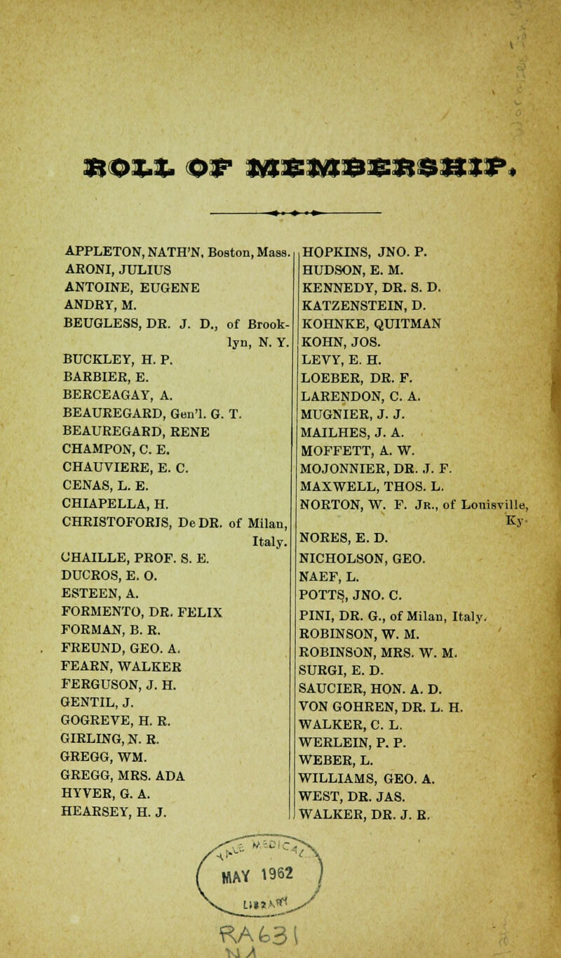 **ox.%. or jvjsmb&r$hif, APPLETON, NATH'N, Boston, Mass. ARONI, JULIUS ANTOINE, EUGENE ANDRY, M. BEUGLESS, DR. J. D., of Brook- lyn, N. Y. BUCKLEY, H. P. BARBIER, E. BERCEAGAY, A. BEAUREGARD, Gen'l. G. T. BEAUREGARD, RENE CHAMPON, C. E. CHAUVIERE, E. C. CENAS, L. E. CHIAPELLA, H. CHRISTOFORIS, DeDR. of Milan, Italy. GHAILLE, PROF. S. E. DUCROS, E. O. ESTEEN, A. FORMENTO, DR. FELIX FORMAN, B. R. FREUND, GEO. A. FEARN, WALKER FERGUSON, J. H. GENTIL, J. GOGREVE, H. R. GIRLING, N. R. GREGG, WM. GREGG, MRS. ADA HYVER, G. A. HEARSEY, H. J. HOPKINS, JNO. P. HUDSON, E. M. KENNEDY, DR. S. D. KATZENSTEIN, D. KOHNKE, QUITMAN KOHN, JOS. LEVY, E. H. LOEBER, DR. F. LARENDON, C. A. MUGNIER, J. J. MAILHES, J. A. MOFFETT, A. W. MOJONNIER, DR. J. F. MAXWELL, THOS. L. NORTON, W. F. Jr., of Louisville, NORES, E. D. NICHOLSON, GEO. NAEF, L. POTTS, JNO. C. PINI, DR. G., of Milan, Italy. ROBINSON, W. M. ROBINSON, MRS. W. M. SURGI, E. D. SAUCIER, HON. A. D. VON GOHREN, DR. L. H. WALKER, C. L. WERLEIN, P. P. WEBER, L. WILLIAMS, GEO. A. WEST, DR. JAS. WALKER, DR. J. R.