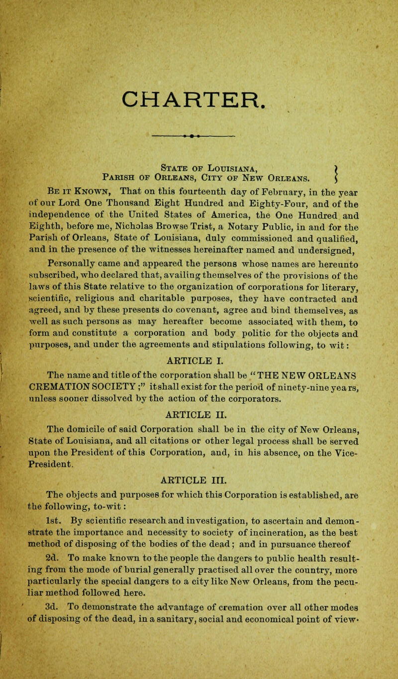 CHARTER. State of Louisiana, ) Parish of Orleans, City of New Orleans. ] Be it Known, That on this fourteenth day of February, in the year of our Lord One Thousand Eight Hundred and Eighty-Four, and of the independence of the United States of America, the Oue Hundred and Eighth, before me, Nicholas Browse Trist, a Notary Public, in and for the Parish of Orleans, State of Louisiana, duly commissioned and qualified, and in the presence of the witnesses hereinafter named and undersigned, Personally came and appeared the persons whose names are hereunto subscribed, who declared that, availing themselves of the provisions of the laws of this State relative to the organization of corporations for literary, scientific, religious and charitable purposes, they have contracted and agreed, and by these presents do covenant, agree and bind themselves, as well as such persons as may hereafter become associated with them, to form and constitute a corporation and body politic for the objects and purposes, and under the agreements and stipulations following, to wit: ARTICLE I. The name and title of the corporation shall be THE NEW ORLEANS CREMATION SOCIETY; it shall exist for the period of ninety-nine yea rs, unless sooner dissolved by the action of the corporators. ARTICLE II. The domicile of said Corporation shall be in the city of New Orleans, State of Louisiana, and all citations or other legal process shall be served upon the President of this Corporation, and, in his absence, on the Vice- President. ARTICLE III. The. objects and purposes for which this Corporation is established, are the following, to-wit: 1st. By scientific research and investigation, to ascertain and demon- strate the importance and necessity to society of incineration, as the best method of disposing of the bodies of the dead; and in pursuance thereof 2d. To make known to the people the dangers to public health result- ing from the mode of burial generally practised all over the country, more particularly the special dangers to a city like New Orleans, from the pecu- liar method followed here. 3d. To demonstrate the advantage of cremation over all other modes of disposing of the dead, in a sanitary, social and economical point of view