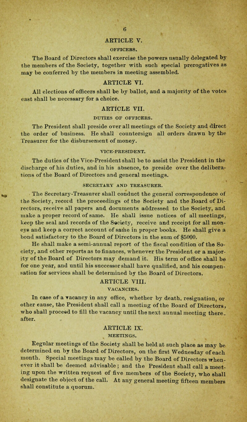 OFFICERS. The Board of Directors shall exercise the powers usually delegated by the members of the Society, together with such special prerogatives as may be conferred by the members in meeting assembled. ARTICLE VI. All elections of officers shall be by ballot, and a majority of the votes cast shall be necessary for a choice. ARTICLE VII. DUTIES OF OFFICERS. The President shall preside over all meetings of the Society and direct the order of business. He shall countersign all orders drawn by the Treasurer for the disbursement of money. VICE-PRESIDENT. The duties of the Vice-President shall be to assist the President in the discharge of his duties, and in his absence, to preside over the delibera- tions of the Board of Directors and general meetings. SECRETARY AND TREASURER. The Secretary-Treasurer shall conduct the general correspondence of the Society, record the proceedings of the Society and the Board of Di- rectors, receive all papers and documents addressed to the Society, and make a proper record of same. He shall issue notices of all meetings, keep the seal and records of the S»ci<ety, receive and receipt for all mon- eys and keep a correct account of same in proper books. He shall give a bond satisfactory to the Board of Directors in the sum of $5000. He shall make a semi-annual report of the fiscal condition of the So- ciety, and other reports as to finances, whenever the President or a major- ity of the Board of Directors may demand it. His term of office shall be for one year, and until his successor shall have qualified, and his compen- sation for services shall be determined by the Board of Directors. ARTICLE VIII. VACANCIES. In case of a vacancy in any office, whether by death, resignation, or other cause, the President shall call a meetiug of the Board of Directors, who shall procead to fill the vacancy until the next annual meeting there, after. ARTICLE IX. MEETINGS. Regular meetings of the Society shall be held at such place as may be determined on by the Board of Directors, on the first Wednesday of each month. Special meetings may be called by the Board of Directors when- ever it shall be deemed advisable; and the President shall call a meet- ing upon the written request of five members of the Society, who shall designate the object of the call. At any general meeting fifteen members shall constitute a quorum.