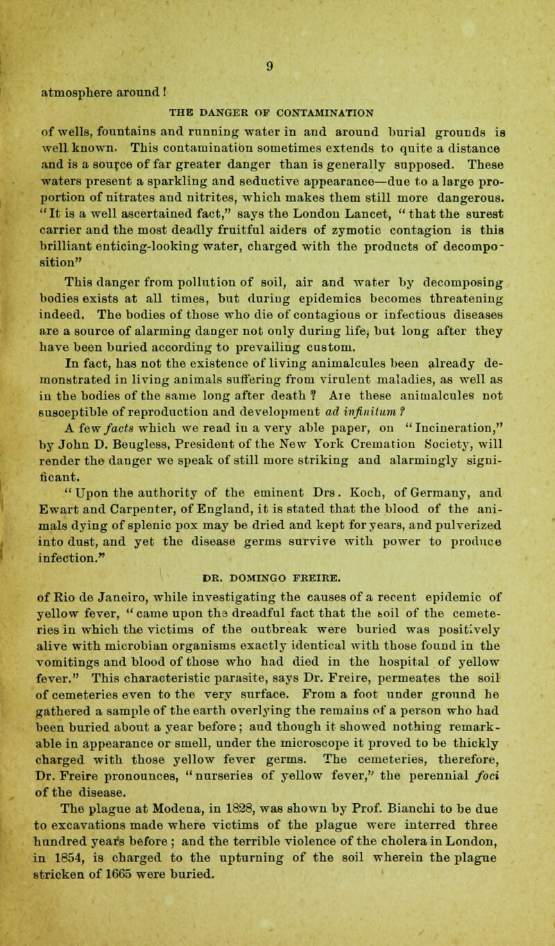 atmosphere around! THE DANGER OF CONTAMINATION of wells, fountains and running water in and around burial grounds is well known. This contamination sometimes extends to quite a distauce and is a source of far greater danger than is generally supposed. These waters present a sparkling and seductive appearance—due to a large pro- portion of nitrates and nitrites, which makes them still more dangerous.  It is a well ascertained fact, says the London Lancet,  that the surest carrier and the most deadly fruitful aiders of zymotic contagion is this brilliant enticing-looking water, charged with the products of decompo- sition This danger from pollution of soil, air and water by decomposing bodies exists at all times, but during epidemics becomes threatening indeed. The bodies of those who die of contagious or infectious diseases are a source of alarming danger not only during life, but long after they have been buried according to prevailing custom. In fact, has not the existence of living animalcules been already de- monstrated in living animals suffering from virulent maladies, as well as in the bodies of the same long after death 1 Aie these animalcules not susceptible of reproduction and development ad infinitum ? A few facts which we read in a very able paper, on Incineration, by John D. Beugless, President of the New York Cremation Society, will render the danger we speak of still more striking and alarmingly signi- ficant.  Upon the authority of the eminent Drs. Koch, of Germany, and Ewart and Carpenter, of England, it is stated that the blood of the ani- mals dying of splenic pox may be dried and kept for years, and pulverized into dust, and yet the disease germs survive with power to produce infection. DR. DOMINGO FRKIRE. of Eio de Janeiro, while investigating the causes of a recent epidemic of yellow fever,  came upon the dreadful fact that the boil of the cemete- ries in which the victims of the outbreak were buried was positively alive with microbian organisms exactly identical with those found in the vomitings and blood of those who had died in the hospital of yellow fever. This characteristic parasite, says Dr. Freire, permeates the soil of cemeteries even to the very surface. From a foot under ground he gathered a sample of the earth overlying the remains of a person who had been buried about a year before ; aud though it showed nothing remark- able in appearance or smell, under the microscope it proved to be thickly charged with those yellow fever germs. The cemeteries, therefore, Dr. Freire pronounces,  nurseries of yellow fever, the perennial foci of the disease. The plague at Modena, in 1828, was shown by Prof. Bianchi to be due to excavations made where victims of the plague were interred three hundred year's before ; and the terrible violence of the cholera in London, in 1854, is charged to the upturning of the soil wherein the plague stricken of 1665 were buried.