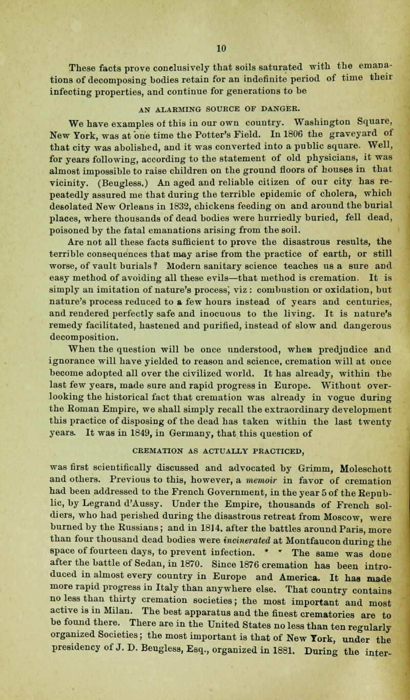 Theae facts prove conclusively that soils saturated with the emana- tions of decomposing bodies retain for an indefinite period of time their infecting properties, and continue for generations to be AN ALARMING SOURCE OP DANGER. We have examples ot this in our own country. Washington Square, New York, was at one time the Potter's Field. In 1806 the graveyard of that city was abolished, and it was converted into a public square. Well, for years following, according to the statement of old physicians, it was almost impossible to raise children on the ground floors of houses in that vicinity. (Beugless.) An aged and reliable citizen of our city has re- peatedly assured me that during the terrible epidemic of cholera, which desolated New Orleans in 1832, chickens feeding on and around the burial places, where thousands of dead bodies were hurriedly buried, fell dead, poisoned by the fatal emanations arising from the soil. Are not all these facts sufficient to prove the disastrous results, the terrible consequences that may arise from the practice of earth, or still worse, of vault burials ? Modern sanitary science teaches us a sure and easy method of avoiding all these evils—that method is cremation. It is simply an imitation of nature's process! v'z : combustion or oxidation, but nature's process reduced to a few hours instead of years and centuries, and rendered perfectly safe and inocuous to the living. It is nature's remedy facilitated, hastened and purified, instead of slow and dangerous decomposition. When the question will be once understood, whea predjudice and ignorance will have yielded to reason and science, cremation will at once become adopted all over the civilized world. It has already, within the last few years, made sure and rapid progress in Europe. Without over- looking the historical fact that cremation was already in vogue during the Eoman Empire, we shall simply recall the extraordinary development this practice of disposing of the dead has taken within the last twenty years. It was in 1849, in Germany, that this question of CREMATION AS ACTUALLY PRACTICED, was first scientifically discussed and advocated by Grimm, Moleschott and others. Previous to this, however, a memoir in favor of cremation had been addressed to the French Government, in the year 5 of the Repub- lic, by Legrand d'Aussy. Under the Empire, thousands of French sol- diers, who had perished during the disastrous retreat from Moscow, were burned by the Russians ; and in 1814. after the battles around Paris, more than four thousand dead bodies were incinerated at Montfaucon during the space of fourteen days, to prevent infection. * * The same was done after the battle of Sedan, in 1870. Since 1876 cremation has been intro- duced in almost every country in Europe and America. It has made more rapid progress in Italy than anywhere else. That country contains no less than thirty cremation societies; the most important and most active is in Milan. The best apparatus and the finest crematories are to be found there. There are in the United States no less than ten regularly organized Societies; the most important is that of New York, under the presidency of J. D. Beugless, Esq., organized in 1881. During the inter-