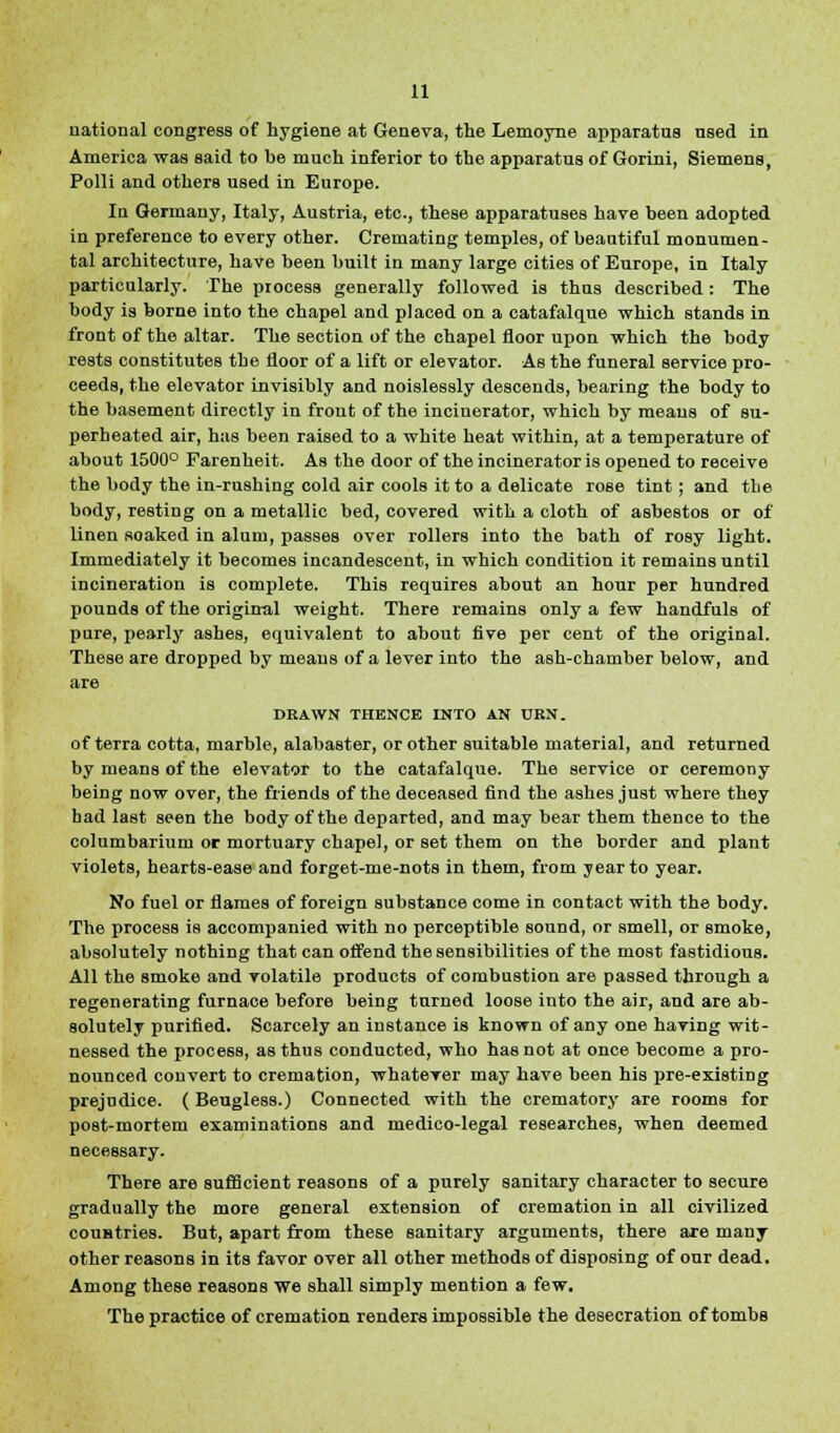 national congress of hygiene at Geneva, the Lemoyne apparatus used in America was said to be much inferior to the apparatus of Gorini, Siemens, Polli and others used in Europe. In Germany, Italy, Austria, etc., these apparatuses have been adopted in preference to every other. Cremating temples, of beautiful monumen- tal architecture, have been built in many large cities of Europe, in Italy particularly. The process generally followed is thus described: The body is borne into the chapel and placed on a catafalque which stands in front of the altar. The section of the chapel floor upon which the body rests constitutes the floor of a lift or elevator. As the funeral service pro- ceeds, the elevator invisibly and noislessly descends, bearing the body to the basement directly in front of the incinerator, which by means of su- perheated air, has been raised to a white heat within, at a temperature of about 1500° Farenheit. As the door of the incinerator is opened to receive the body the in-rushing cold air cools it to a delicate rose tint ; and the body, resting on a metallic bed, covered with a cloth of asbestos or of linen soaked in alum, passes over rollers into the bath of rosy light. Immediately it becomes incandescent, in which condition it remains until incineration is complete. This requires about an hour per hundred pounds of the original weight. There remains only a few handfuls of pure, pearly ashes, equivalent to about five per cent of the original. These are dropped by means of a lever into the ash-chamber below, and are DRAWN THENCE INTO AN URN. of terra cotta, marble, alabaster, or other suitable material, and returned by means of the elevator to the catafalque. The service or ceremony being now over, the friends of the deceased find the ashes just where they had last seen the body of the departed, and may bear them thence to the columbarium or mortuary chapel, or set them on the border and plant violets, hearts-ease and forget-me-nots in them, from year to year. No fuel or flames of foreign substance come in contact with the body. The process is accompanied with no perceptible sound, or smell, or smoke, absolutely nothing that can offend the sensibilities of the most fastidious. All the smoke and volatile products of combustion are passed through a regenerating furnace before being turned loose into the air, and are ab- solutely purified. Scarcely an instance is known of any one having wit- nessed the process, as thus conducted, who has not at once become a pro- nounced convert to cremation, whatever may have been his pre-existing prejudice. ( Beugless.) Connected with the crematory are rooms for post-mortem examinations and medico-legal researches, when deemed necessary. There are sufficient reasons of a purely sanitary character to secure gradually the more general extension of cremation in all civilized coustries. But, apart from these sanitary arguments, there are many other reasons in its favor over all other methods of disposing of our dead. Among these reasons we shall simply mention a few. The practice of cremation renders impossible the desecration of tombs