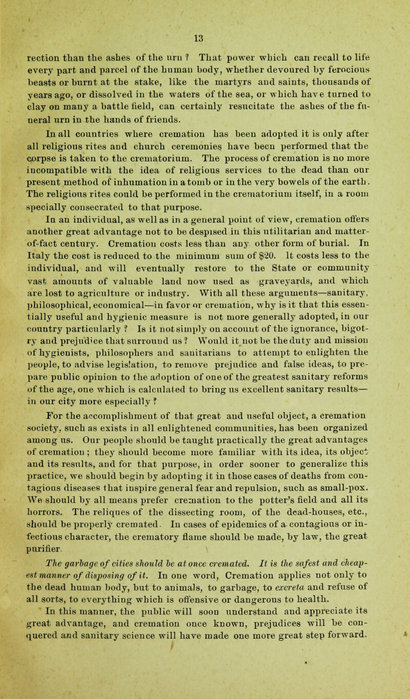reotion than the ashes of the urn 1 That power which can recall to life every part and parcel of the human body, whether devoured by ferocious beasts or burnt at the stake, like the martyrs and saints, thousands of years ago, or dissolved in the waters of the sea, or which have turned to clay od many a battle held, can certainly resucitate the ashes of the fu- neral urn in the hands of friends. In all countries where cremation has been adopted it is only after all religious rites and church ceremonies have been performed that the corpse is taken to the crematorium. The process of cremation is no more incompatible with the idea of religious services to the dead than our present method of inhumation in a tomb or in the very bowels of the earth. The religious rites could be performed in the crematorium itself, in a room specially consecrated to that purpose. In an individual, as well as in a general point of view, cremation offers another great advantage not to be despised iu this utilitarian and matter- of-fact century. Cremation costs less than any other form of burial. In Italy the cost is reduced to the minimum sum of $20. It costs less to the individual, and will eventually restore to the State or community vast amounts of valuable land now used as graveyards, and which are lost to agriculture or industry. With all these arguments—sanitary, philosophical, economical—in favor or cremation, why is it that this essen- tially useful and hygieuic measure is not more generally adopted, in our country particularly ? Is it not simply on account of the ignorance, bigot- ry and prejudice that surround us ? Would it not be the duty and mission of hygienists, philosophers and sanitarians to attempt to enlighten the people, to advise legislation, to remove prejudice and false ideas, to pre- pare public opinion to the adoption of one of the greatest sanitary reforms of the age, one which is calculated to bring us excellent sanitary results— in our city more especially? For the accomplishment of that great and useful object, a cremation society, such as exists in all enlightened communities, has been organized among us. Our people should be taught practically the great advantages of cremation ; they should become more familiar with its idea, its object and its results, and for that purpose, in order sooner to generalize this practice, we should begin by adopting it in those cases of deaths from con- tagious diseases that inspire general fear and repulsion, such as small-pox. We should by all means prefer cremation to the potter's field and all its horrors. The reliques of the dissecting room, of the dead-houses, etc., should be properly cremated. In cases of epidemics of a contagious or in- fectious character, the crematory flame should be made, by law, the great purifier. The garbage of cities should he at once cremated. It is the safest and cheap- est-manner of disposing of it. In one word, Cremation applies not only to the dead human body, but to animals, to garbage, to excreta and refuse of all sorts, to everything which is offensive or dangerous to health. In this manner, the public will soon understand and appreciate its great advantage, and cremation once known, prejudices will be con- quered and sanitary science will have made one more great step forward. i
