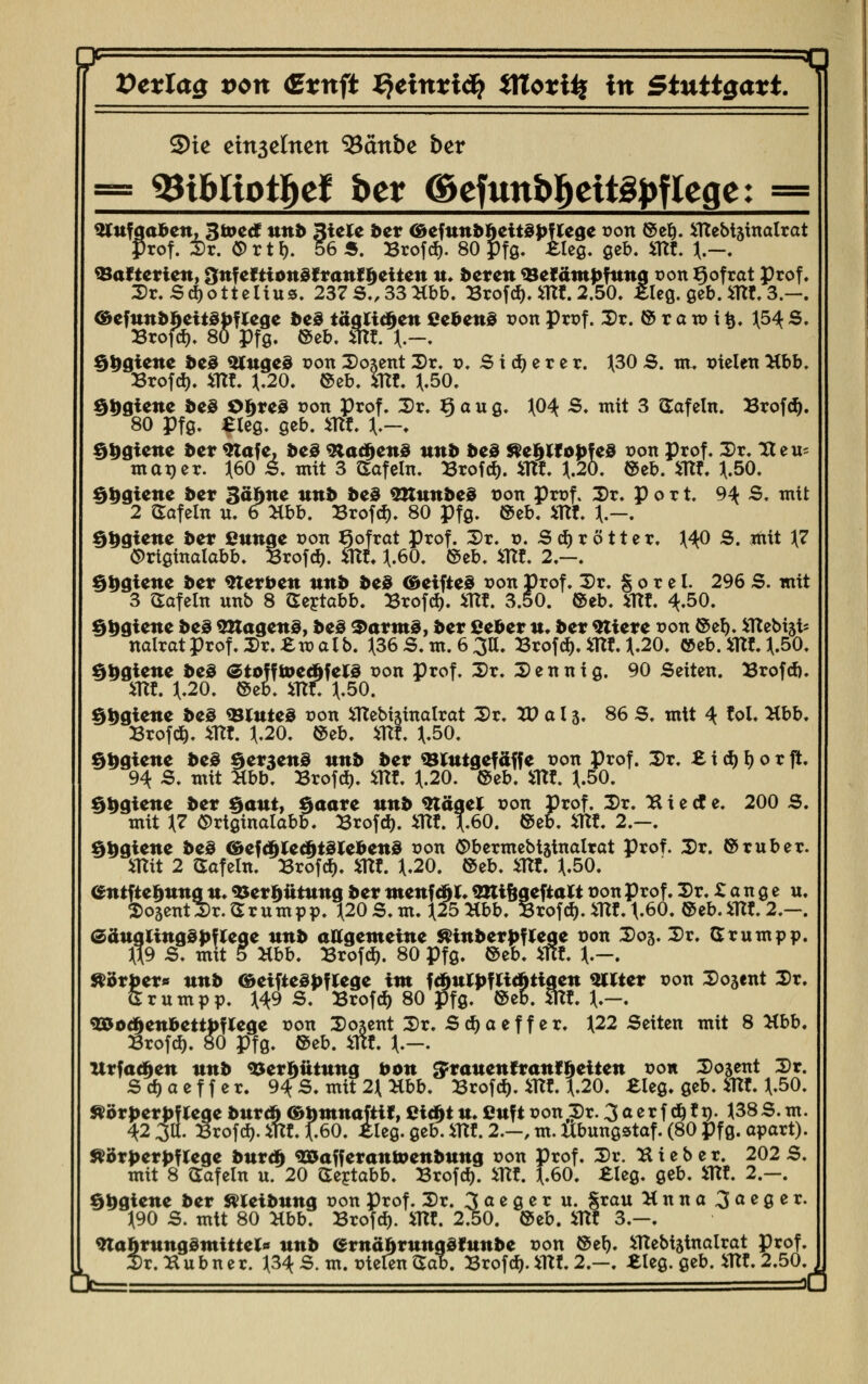 Vcxlas von €*nft ^cittxiä} *TCo*üf in Stutt$axt 3>ie ctn3ctnen ^iänbz ber = 93tbliotfret ber (Sefwtbfreitgfrfleqe: = $tufgaben, äroecf uttt» 3iele ber (öefttnbheitSpf lege r>ort ©e§. iTtebhinalrat Prof. Dr. Ort f). 565. Brofd). 80 pfg. ileg. geb. SRt. *.--. ^Batterien, Onfeftionöfranfheilen n. beren 39efäntpfnng t>on ßofrat Prof. Dr.Sdjotteltus. 237S.,33Hbb. Brofd). SRt. 2.50. £leg. geb. SRt. 3.-. <&efnnbfcett3p?lege be3 täglichen (»ebene r>on Prof. Dr. © r a w i fc. ^54 S. Brofd). 80 Pfg. ©eb. SRt. \.-. ^trgiene beö $luge3 r-on Doxent Dr. v. Stierer. ^30 S. m. melen Hbb. Brofd). SRt. J.20. ©eb. 5m. J(.50. §|>giene be3 Ot>re§ t>on Prof. Dr. Kau g. ^04 S. mit 3 Safein. Brof<$. 80 pfg. Sieg, geb. SRt \.~. §t>giene ber Slafe, beä <3tacf)en0 nnb beö $e$lfopfe3 r>on Prof. Dr. Itei^ man er. ^60 S. mit 3 Safein. Brofd). SRt. J.20. ©eb. SRt. J.50. §9giene ber Batate nnb beö SKunbeS t)on Prof. Dr. p o r t. 9^ S. mit 2 Safein n. 6 Hbb. Brofd). 80 Pfg. ©eb. SRt. }.-. §$giene ber ßunge r-on ^ofrat Prof. Dr. v. Sd)rötter. MO S. mit }7 <5>rigmalabb. Brofd). SRt 11.60. ©eb. SRt. 2.-. ^i>giene ber Sterben ttnb be3 ©etfteö t?on Prof. Dr. § o r c I. 296 S. mit 3 Safein nnb 8 Sertabb. Brofd). SRt. 3.50. ©eb. SRt. ^,50. fjtjgtcne be3 QUagens, be3 3>arms, ber ßeber n. ber Stiere t>on ©ef). SRebiäfc nalratprof.Dr.£ma!b. J(36 S. m. 6 3U. Brofd). SRt. J.20. ©eb.mt4.50. $£gtene be3 etoffroedjfelS x>on Prof. Dr. Denntg. 90 Seiten. Brofd). SRt *.20. ©eb. m. \.50. §*>giene beS <Blnte3 con SRebisinalrat Dr. V) a 13. 86 S. mit 4 toi. Hbb. Brof#. Sllt. 11.20. ©eb. SRt. *.50. $$giene be3 §er3en@ nnb ber «Blntgef äff e r-on Prof. Dr. £ i d) l) 0 r ft. 94 S. mit Hbb. Brofd). SRt J.20. ©eb. SRt. 11-50. §i)giene ber §ant, §aare unb Stägel t>on Prof. Dr. 2i i e et e. 200 S. mit *7 Ortginalabb. Brof$. SRt. J.60. ©eb. SRt. 2.-. §fcgiene be3 &ef<filecftt3lebenS t>on Obermebijtnalrat Prof. Dr. ©ruber, «tit 2 Safein. Brofcf). »W. H.20. ©eb. «W. ^.50. entfte^ttttg «♦ «Uer^ütting ber menfc^t. «mi^geftalt oon Prof. Dr. £ a n g e u. SosentDr.Srumpp. 1(20 S. m. ^25 Hbb. Brofd). flu. t-60. ©eb.mt. 2.-. (Säuglingspflege ttnb allgemeine mnberpflege r-on D03. Dr. Srumpp. 5 Xbb. Brofd). 80 Pfg. ©eb. rfff. *.-. JR9 S. mit ^örber« ttnb &etfte3|>flege int fd)ulpflichtigen Filter r-on Dozent Dr. Srumpp. \4pS. Brofd) 80 Pfg. ©eb. Kit. \.-. g35oc^cnbetti)flege r-on Dojent Dr. Sd)aeff er. J22 Seiten mit 8 Hbb. Brofd). 80 pfg. ©eb. Wt. \.—. Urfac^en nnb ^er^ütnng bon ^ranenfranf^eiten r-o« Dozent Dr. Sd)aeffer. 9^ S. mit 2\ Hbb. Brofd). iTW. 11.20. £leg. geb. fiflt. J(.50. Äörperbflege bnreft ©tontnaft«, Cic^tn. ßnft Ponf?)r. 3aerf d)tn. ^38S.m. 42 ja. Brofd). mt. f.60. ileg. geb. iTTf. 2.-, m. Ubungstaf. (80 Pfg. apart). Körperpflege bnreft 3&afferan&enbnng r>on Prof. Dr. H i e b e r. 202 S. mit 8 Safein u. 20 Sertabb. Brofd). SRt. f.60. £leg. geb. iUf. 2.—. §ögiene ber svieibung t?on Prof. Dr. 3 a e g e r u. §rau Hnna^aeger. J190 S. mit 80 Kto. Brofd). iTW. 2.50. ©eb. SRC 3.—. Wahrmiq&mittcU ttnb ernäftrnngdtnnbe con ©e^. SRebtatnalrat Prof. Dr.^lubner. \3i S. m. r-ielen Sab. Brofd). SRt 2.-. «leg. geb. SRt. 2.50.
