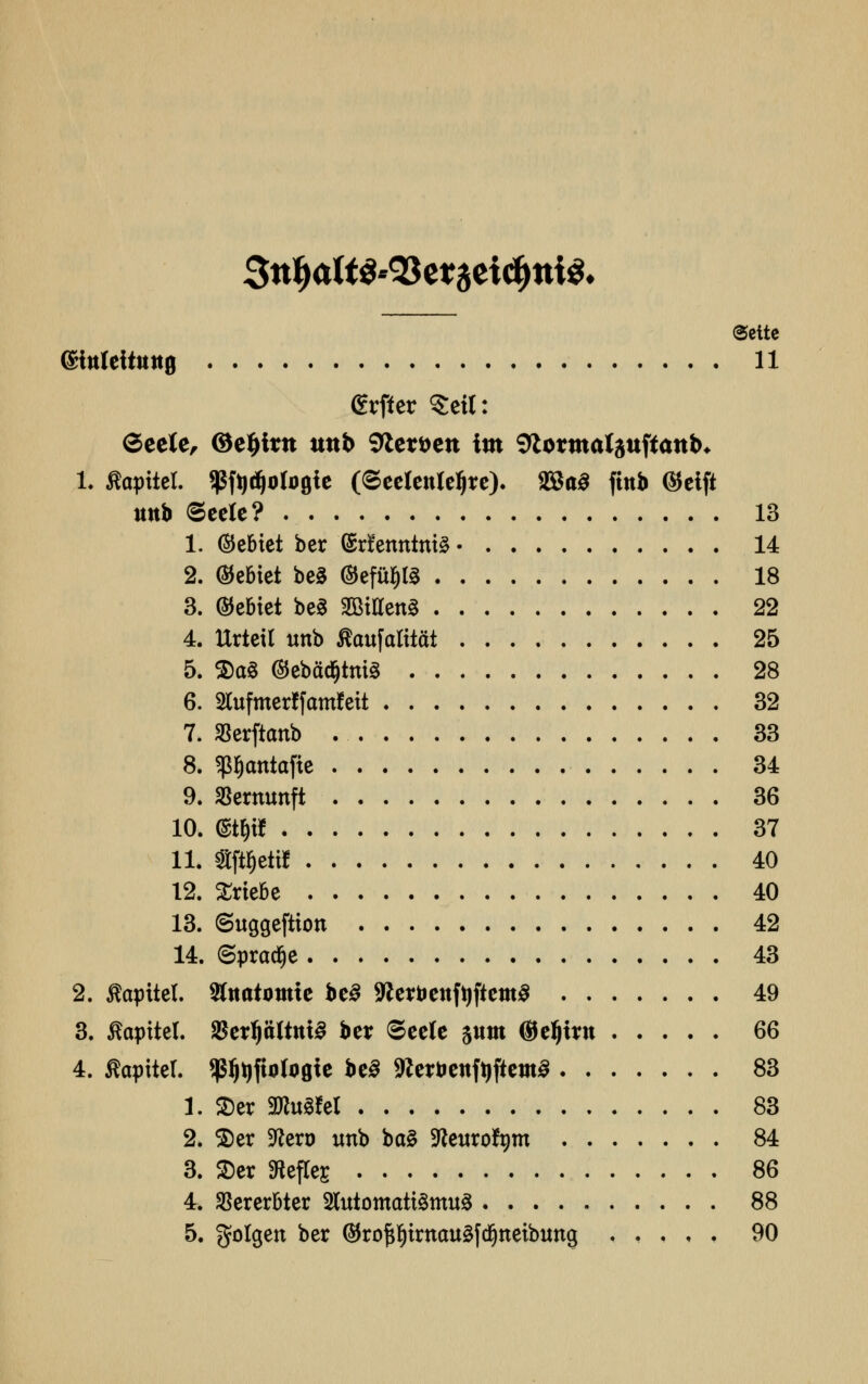 3ttty<*W$'93e*aeid)tti$< (Seite (Sittleiiitttfl 11 grftcr Seit: 6eete, @el)ittt uttb Sftemtt im Siormalauftattb* 1. «optici. $ft)d)oto0ie (©eelenleljre). 2Ba3 finb ©eift uttb Seele? 13 1. (bebtet ber (Sdenntni^ 14 2. Gebiet be3 @effi$(3 18 3. bebtet be§ SBiUenä 22 4. Urteil unb ftaufafiiftt 25 5. $a§ ©ebädjhtiS 28 6. Slufmerffamfett 32 7. SBerfttmb 33 8. ^atttafie 34 9. Vernunft 36 10. ®t$« 37 11. Sf^ettf 40 12. triebe 40 13. ©uggeftiott 42 14. ©pradje 43 2. ßapttel. Sfaatomte be3 StterbettftjficmS 49 3. «apitel. $erf)tittttt3 ber Seele sunt ©eljmt 66 4. ßaptter. ^Qfinlogie be3 SRerbenfyftemS 83 1. $er 3Ru«eI 83 2. $er 9tero imb ba§ SRewrofym 84 3. $er Heftes 86 4. Vererbter 2luiomati3mu3 88 5. golgett ber ©rof^irttauäfdjttetbuttg ..... 90