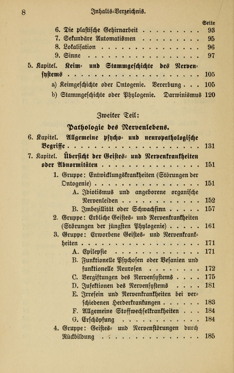 Seite 6. $ie plaftifd&e ©eljirnarbett 93 7. ©ehmbäre 2lutotnatt3men 95 8. Sofalifatton 96 9. ©inne 97 5. Kapitel. fictm= mtb ©iamtttgefdjtdjte bt§ 3£erbett= fyftemS 105 a) Äeitngefdjicfjte ober Dntogenie. Vererbung ... 105 b) ©tammgefd()tcfjte ober $f)alogenie. 2)arnrim£mu§ 120 3tt>etter §eit: ^at^oloöie be$ 9iert)ettlefeett$* 6. Kapitel, ^flgemcittc £ftjdjo= unb ttettrojwtljologtfdje griffe 131 7. ßapitel. Überfidjt ber (Seiftet uttb SKerbettfranffjeitett ober Sttmormttätett 151 1. ®ruppe: ©ntnncflungäfranflfjeiten ((Störungen ber Dntogenie) 151 A. 3biott3mu3 unb angeborene orgamfe^e ■fteroenleiben 152 B. Smbegittität ober @d)n)acijfüm 157 2. ©ruppe: (£rblic§e ©eifteS* unb ^eroenfran^eiten (Störungen ber jüngften ^nlogenie) 161 3. (Gruppe: (Srroorbene ©eifte^ unb -fteroenfran^ Reiten 171 A. ©ptlepfie 171 B. gunfttoneße $fnd}ofen ober SSefcmien unb funktionelle -fteurofen 172 C. Vergiftungen be§ 9teoenfi)ftem§ .... 175 D. Qufeftionen be3 -tterüenfnftema .... 181 E. Srrefein unb üfterüenfranfljeiten hz\ Der? frf)iebenen §erber!ran!ungen . 183 F. SlHgemeine ©tofftoetf)felfrcmff)eiten ... 184 G. (Srfcfjöpfung 184 4. ©ruppe: (Steiftet unb üfteroenftörungen burd; föücfbtlbung 185