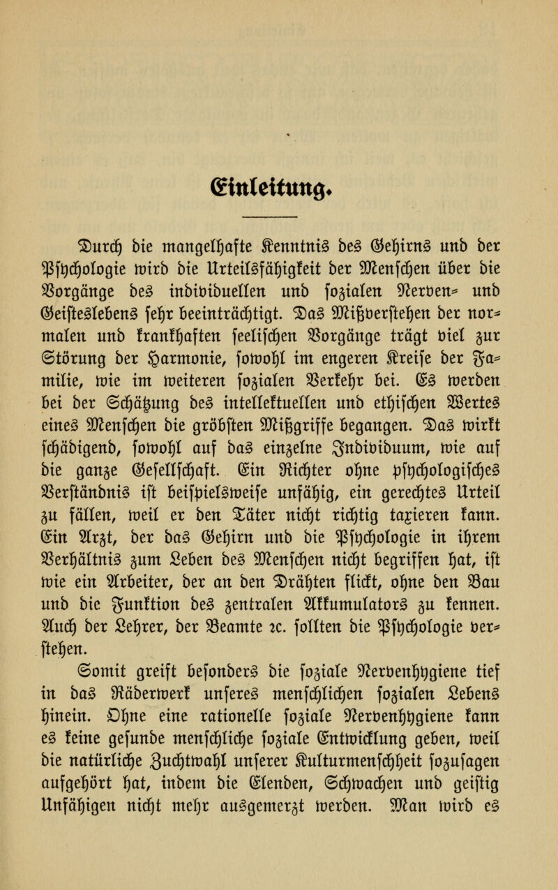 (Einleitung* 2)urdj bk mangelhafte fficnntniä be3 ©ef)irn£ unb ber 5ßft)^ologte tvixb bk UrteiBfäljigfeit ber SÜZenfdjen über bie Vorgänge be§ inbit>ibuellen unb fokalen 9tot)en* unb ©eifteMebenS feljr Beeinträchtigt. SaS Sttiftferfteljen ber nor* malen unb franffjaften feelifd^en Vorgänge trägt fcriel gur (Störung ber Harmonie, fotoof)! im engeren greife ber %a* milie, lote im weiteren fogialen SSerle^r bei. (£3 toerben bei ber @d)ä|ung be3 intelleftuellen unb etfjifcfyen 2Berie3 tintZ Sttenfdjen bie gröbften SKifcgriffe begangen. 3)a3 ftrirft fdjäbigenb, fofooljl auf ba$ eingelne Snbünbuum, roie auf bie gange ©efellfd^aft. (Bin Stifter oljne «pft)tf)ologifd)e3 33erftänbni§ ift beiftriel3ft>eife unfähig, ein gerechtes Urteil gu fällen, toeit er ben Xäter nicf)t richtig ta^kxtn fann. ©in Strjt, ber ba$ ©ef)im unb bie *ßft)d)ologie in i^rem Sßerpltniä gum Seben be§ Stflenfcijen nidjt begriffen f)at, ift tote ein Arbeiter, ber an ben S)räf)ten flieft, oljne ben 93au unb bie fjunftion be§ gentralen 2lffumulator3 gu fennen. 2tud) ber Sefjrer, ber 33eamte 2c. follten bie $ftydjologie öer* fielen. ©omit greift befonber§ bie fogtale Sfterbenfjtygiene tief in ba$ SRäbertoerf unfereä menfdjlidjen fogialen Seben§ hinein. Dljne eine rationelle fogiale 9?er&enf)t)giene fann e§ feine gefunbe menfdjlidje fogiale Gmttoicftung geben, toetl bie natürliche äudjtftmf)! unferer Äulturmenfdjljeit fogufagen aufgehört §at, inbem bie ©lenben, ©djttmdjen unb geiftig Unfähigen nidjt mef)r au^gemergt toerben. Wlan wixb e£