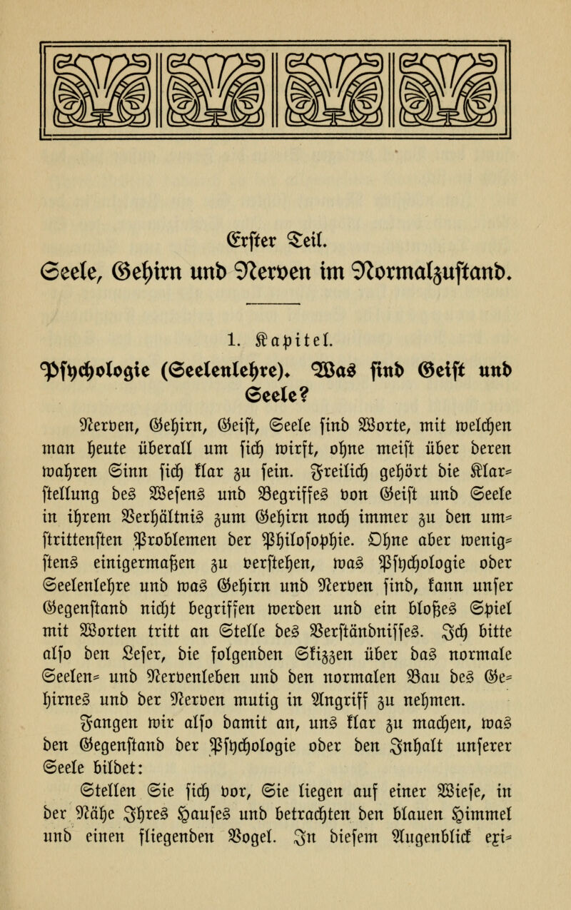 (frffer Seil. 6eete, ©c^irn unb Heroen im 9Zorma(3uftanb* 1. ftapitef. ^fydjologie (Seelenleben <2Qa$ fittb ©eift unb Seele? Heroen, ©eljirn, ©eift, (Seele finb Sßorte, mit meldten man feilte überall um fidj toirft, ol)ne meift über bereu ttmljren Sinn fid) Hat gu feiu. greilid) getjört bie SMar* ftetlung be§ 2Befen§ uub SSegriffe^ Don ©eift uub (Seele in if)rem 33ert)ättni3 gum ©et)im nodj immer gu btn um* ftritteufteu Problemen ber ^ßtjilofopfjie. Dljne aber toenig* ften§ einigermaßen gu fcerfteljen, tvaZ *ßft)d)otogie ober (Seelenlefjre unb tva% ©eljirn unb Heroen finb, fann unfer ©egenftanb nidjt begriffen toerben unb ein bloßem (Sjriel mit SBorten tritt an Stelle be§ S3erftänbniffe§. Sdj bitte alfo ben Sefer, bie folgenben ©figgen über baZ normale Seelen^ unb 9?eröenleben unb ben normalen Sau be§ ©e= IjimeS unb ber Heroen mutig in Singriff gu nehmen. fangen toir alfo bamit an, mZ llar gu machen, tva$ bm ©egenftanb ber ^ßf^ologie ober bm Snljalt unferer Seele bilbet: ©teilen ©ie fid) fcor, (Sie liegen auf einer SSiefe, in ber Jftälje 3l)re§ igaufe§ unb betrachten ben blauen igimmet unb einen fliegenben 3Sogel. 3n biefem Slugenblid eji*