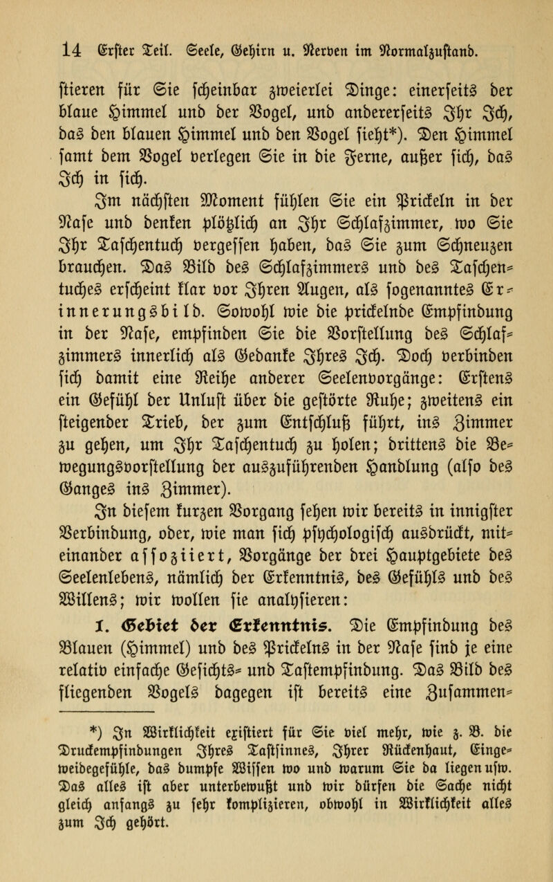 ftieren für Sie fdjetnbar gloeierlei Singe: einerfeitä ber blaue §immel unb ber SSogel, unb anbererfeit§ 3§t %ü), baZ btn blauen igimmel unb ben SSogel fieljt*). Sen Fimmel famt bem SSogel verlegen (Sie in bie gerne, aufter fiel), ba§ 3d) in ftd). 3m nädjflen Moment füllen (Sie ein 5ßricfeln in ber S^afe unb benfen :plö|licl> an 3*5r (Schlafzimmer, too (Sie 31)t Stafdjentud) fcergeffen Ijaben, ba§ (Sie gum (Sdjneugen brausen. £)a§ SSilb be3 (Sd£)lafgimmer3 unb be§ £afd)en* tud)e£ erfdjeint llar öor S^r^ Slugen, al§ fogenannte§ ©r^ innerungSbilb. <Solüof)l mie bie pridelnbe Smpfinbung in ber Sftafe, em^finben (Sie bie S3orftellung be§ (Sdjlaf* gimmerä innerlid) al§ ©ebanfe S^reS 3$- ®od) fcerbinben fid) bamit eine SReilje anberer (Seelenfcorgänge: (SrftenS ein ®efüf)l ber Unluft über bie geftörte 8tul)e; gtoeiten^ ein fteigenber £rieb, ber gum ©ntfdiluft füljrt, in3 3immer ju ge^en, um S^r £afd)entud) gu l)olen; brütend bie 23e* ft>egung3t)orftellung ber au£gufül)renben iganblung (alfo be£ (Sauget in§ Btmmer). 3n biefem lurgen Vorgang feljen trrir bereite in innigfter SSerbinbung, ober, toie man \iä) £ft)d)ologifd) auäbrüdt, mit^ einanber affogiiert, Vorgänge ber brei igauptgebiete be£ (Seelenleben^, nämlid) ber ßrfenntniS, be£ ®efüf)l£ unb be$ 2Billen3; toir toollen fte analtyfieren: t. (Sefciet 6er Cxlcrttttttis. Sie ©mpfinbung be§ flauen (§immel) unb be§ *ßrideln£ in ber 9?afe finb je eine relatb einfädle ©efid)t§* unb Saftempfinbung. 2)a3 SSilb be3 fliegenben SSogel^ bagegen ift bereite eine gufammen^ *) 3n Sßir!lic^!eit ejiftiert für (Sie öiel meljr, tote §. SB. bie 3)rucfemj)finbungen 3>l)re3 XaftfinneS, Sfyrer 9*ütfenl)aut, (Singe* toeibegefüi)le, ba§ buntpfe SSiffen too unb tuarunt (Sie ba liegen ufto. $a3 alles ift aber unterbewußt unb toir bürfen bk <Satf)e ntdfjt gletdj anfangt ju fe^r fotnplisieren, obtoofyl in 2Sir!lid^!eit alles Sum 3$ gehört.