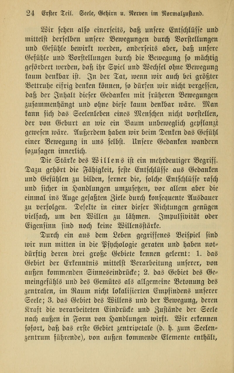 2Bir fefjen alfo einerfettö, baß unfere Gnttfdjlüffe unb mittelft berfelben unfere SSetoegungen burdj SBorftellungen unb ©efüljle bewirft toerben, anberfeit§ aber, bcifa unfere ©efüljle unb Sorfieltungen burdj bie SSeioegung fo mädjtig geförbert tocrbett, ba$ ü)x ©Jriet unb 3ßed)fel oI)ue SSeiuegung !aum benfbar ift. $n ber £at, iüenn nur aud) bei größter SSettru^e eifrig btnUn iönwn, fo bürfen mir ntdjt fcergeffen, baß ber Snijalt biefer ©ebanfen mit früheren SSetuegungen gufammenpngt unb oljne tiefe !aum benlbar itmre. äftan lann \\6) ba§ Seelenleben eine§ 9Jienfd)en nidjt öorftel'Ien, ber fcon ©eburt an toie ein Saum unbetoegtid) gepflanjt geftefen ftmre. Slußerbem Ijaben mir beim Senlen ba3 ©efül)t einer SSetuegung in un3 felbft. Unfere ®zbanUn tvanbnn fogufagen innerlid). Sie <Stär!e be3 SSillen3 ift ein mefjrbeutiger Segriff. Qaftu gehört bie gcUjigfett, feftc ©ntfdjlüffe au§> ©ebanfen unb ©efüf)len §u bilben, ferner bie, folcfie ©ntfdjlüffe rafdj unb fidjer in Staublungen umgufe|en, öor allem aber bie einmal in£ 2luge gefaßten Qkte burd) lonfequente Slu^bauer gu verfolgen. Gefeite in einer biefer DM)tungen genügen üielfad), um ben SBillen gu lähmen. Sm^ulfiüität ober ©igenfinn finb nod) feine äBitlenäftärfe. Surd) ein au3 bem Ztbm gegriffene^ Seifpiel finb wir nun mitten in bie *ßft)c(jologie geraten unb fabelt not* bürftig beren brei große ©ebiete lennen gelernt: 1. ba$ ©ebiet ber ©rfetmtntö mittelft Verarbeitung unferer, fcon axx^tn lommenben ©inneSeinbrüde; 2. ba% ©ebiet be3 @e^ meütgefüf)l3 unb bes> ©emitteg aB allgemeine Betonung be§ centralen, im 9iaum nid)t lofalifierten SntpfinbenS unferer (Seele; 3. ba3 ©ebiet be3 28ilfen3 unb ber SSefroegung, bereu traft bie verarbeiteten ©inbrüde unb Quftänbe ber (Seele nad) außen in gorm Don Spanblungen toirft. SBir erlennen fofort, ba$ ba§> erfte ©ebiet zentripetale (b. 1). gum (Seelen^ gentrum füfjrenbe), t)on außen lommenbe ©lementc enthält,