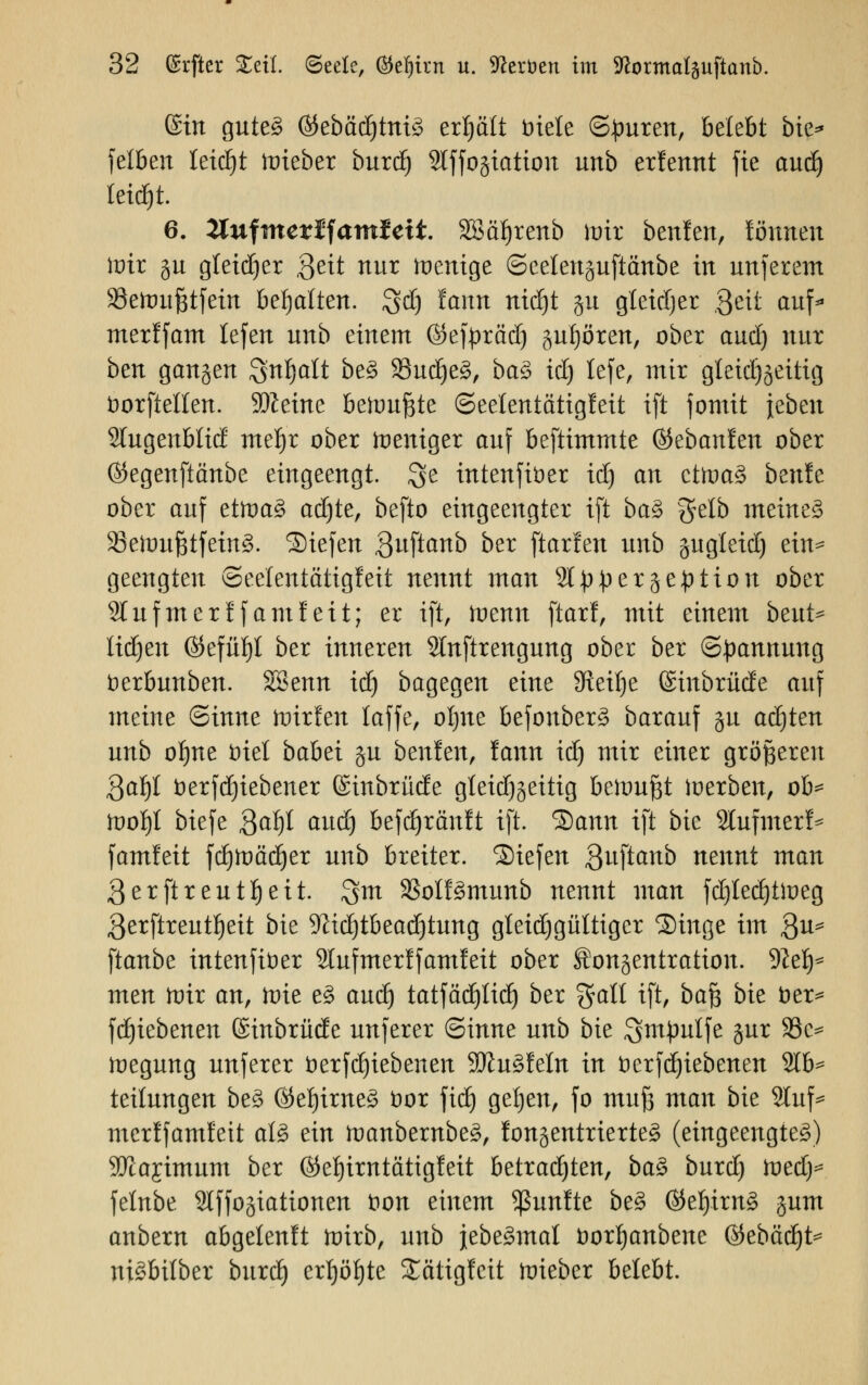 ©in gute3 @Jebäd()tni3 erhält Diele (Spuren, belebt bie* fetten leidet toieber bnxd) Slffogiation unb erfennt fie and) letdfjt. 6. 2luftnerifam£eit. 3£äf)renb ioir benfen, fönnen loir ju gletdjcr Seit nur ioenige ©eelenjuftänbe in unferem Seftmßtjein behalten. $d) famt nidjt §u gletdjer Bett auf merlfam tefen unb einem ©efpräd) gufjören, ober and) nur bm gangen Snljalt be§ 23ud)e§, ba§> id) lefe, mir gleichzeitig öorftellen. Sfteine beionftte Seetentatigfeit ift jomit jebeu Wugenblid mefyr ober zeitiger atf beftimmte ®zbanhn ober ©egenftänbe eingeengt, $e tntenftöer id) an ctft>a3 benfe ober auf ettt>a3 adjte, befto eingeengter ift ba$ fjelb meinet 93etDuJ5tfetn§. liefen Quftanb ber ftarlen unb jugteid) ein* geengten (Seelentattgfeit nennt man St^ergeption ober Stuftnerffamfeit; er ift, ioenn ftarf, mit einem bznt* üdjen ©efüfjl ber inneren 2lnftrengung ober ber (Spannung bzxbunbm. SBenn idj bagegen eine Steige ©inbrüde aitf meine «Sinne ftrirfen laffe, oljne befonber3 barauf §u achten unb oljne Diel babei §u beulen, famt id) mir einer größeren 3af)I berfdjiebener Gcütbrücfe gteid)§eitig beiou^t ioerben, ob* tooI)t biefe $af)t autf) befdjränft ift. Sann ift bie 2lufmerf* famfeit fdjtoädjer unb breiter, liefen 3uftanb nennt man ßerftreutljeit. $m SSoIf^munb nennt man fdjledjttoeg ßerftreutljeit bie 9M)tbead)tung gteidjgültigcr Singe im 3u* ftanbe intenfiber Slufmerlfamfeit ober Sonjentration. 9?el)* nten nrir an, tvk e§ and) tatfäd£)IicE) ber galt ift, baß bie öer* fdjiebenen (Sinbrüde unferer Sinne unb bie ^m^utfe jur 33c^ ioegung unferer öerfdjiebenen 2Ru3feIn in tterfdjiebenen 21b* teilungen be3 ®eljime$ fcor fidj geljen, fo muß man bie 2tuf* merffamfeit aU ein toanbernbe£, fonjentrierte^ (eingeengte^) 9Jlajtmum ber ©eljimtättgfeit betradjten, baZ bnxd) Votdy felnbe 9lffogiationen t>on einem fünfte be3 ®elj.im£ jum anbern abgelenft toirb, unb jebe£mat borfjanbene ©ebädfjt* ntöbilber bnxd) crljöljte Sätigfcit ioieber belebt.