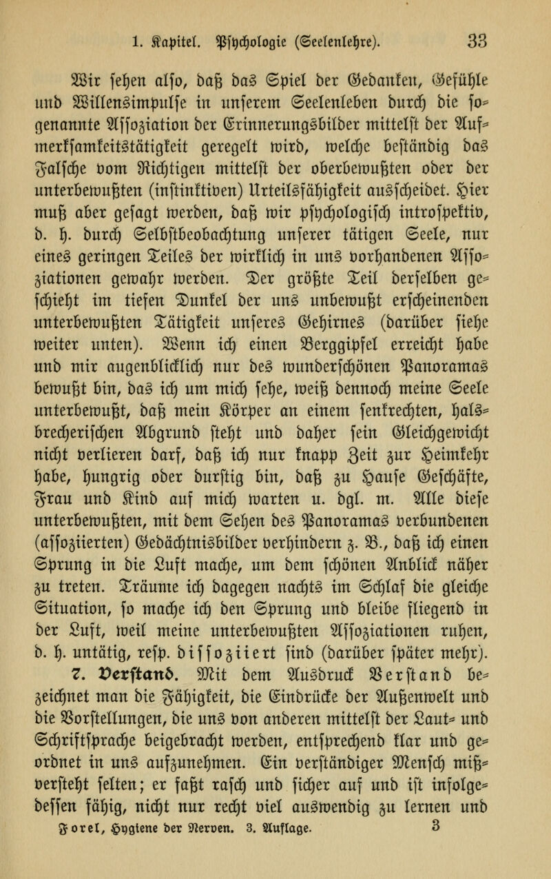 2Bir fefjen alfo, baß ba§ Spiel ber ©ebanfeu, ®efü^le unb 3Billen3impulfe in unferem (Seelenleben burc^ bie fo* genannte Slffogiation ber ©rinnerungöbilber mittelft ber 2luf* merlfamfeitätätiglett geregelt roirb, meldte beftänbig ba§ galfcfye öont JRidjtigen mittelft ber oberbewußten ober ber unterbewußten (inftinftfoen) Urteil3fäf)igfeit au£fdjeibet. §ier mufe aber gefagt derben, ba$ mir pffydfjologifd) introfpeftit), b. Q. buref) (Selbftbeobad£)tung unferer tätigen (Seele, nur eine£ geringen Seilet ber wirfliclj in un§ fcorfyanbenen Hf fo* Stationen gewahr werben. 2)er größte £eil berfelben ge* fdjieljt im tiefen Sunlel ber un£ unbemufet erfdjeinenben unterbewußten Sättgfeit unfereä @ef)ime§ (barüber fielje weiter unten). SBenn icf) einen Berggipfel erreicht l)abe unb mir augenblicflicf) nur be§ wunberfcljönen <ßauorama3 bewußt bin, ba$ iä) um mid) fef>e, weiß bennodf) meine (Seele unterbewußt, ba^ mein Körper an einem fenfredjten, Ijal3* bred)erifc£)en Slbgrunb fte|t unb baf)er fein ©leidjgewidjt rttd^t verlieren barf, balß id) nur fnapp Qett gur Speimfeljr Ijabe, hungrig ober burftig bin, ba1^ ju igaufe ©efdjäfte, grau unb finb auf midj warten u. bgl. m. Stile biefe unterbewußten, mit bem @el)en be§ Panoramas fcerbunbenen (affogiierten) ©ebädjtni£bilber t>erl)inbem g. 33., ba'Q iü) einen (Sprung in bie Suft madfye, um bem frönen 2lnbli(J näljer gu treten. Sräume icf) bagegen nadjtS im ©cfjlaf bie gleite Situation, fo madje iä) ben (Sprung unb bleibe fliegenb in ber Suft, weil meine unterbewußten Stffogiationen ruljen, b. 1). untätig, refp. biffogtiert finb (barüber fpäter meljr). 7. Vexftanb. mit bem 2tu3bruä SBerftanb be* jeid^net man bie gäljigfeit, bie ©inbrüäe ber Außenwelt unb bie SSorftellungen, bie un% öon anbeten mittelft ber Saut* unb <Scf)riftfprad}e beigebracht werben, entfpredjenb llar unb ge* orbnet in un§ aufzunehmen. (Sin fcerftänbiger SJienfcl) miß* t>erfte^t feiten; er faßt rafd) unb ficfjer auf unb ift infolge* beffen fäljig, nidfjt nur redjt fcriel auäwenbig gu lernen unb ftoret, &qgtene ber Sfterüen. 3. Auflage. 3