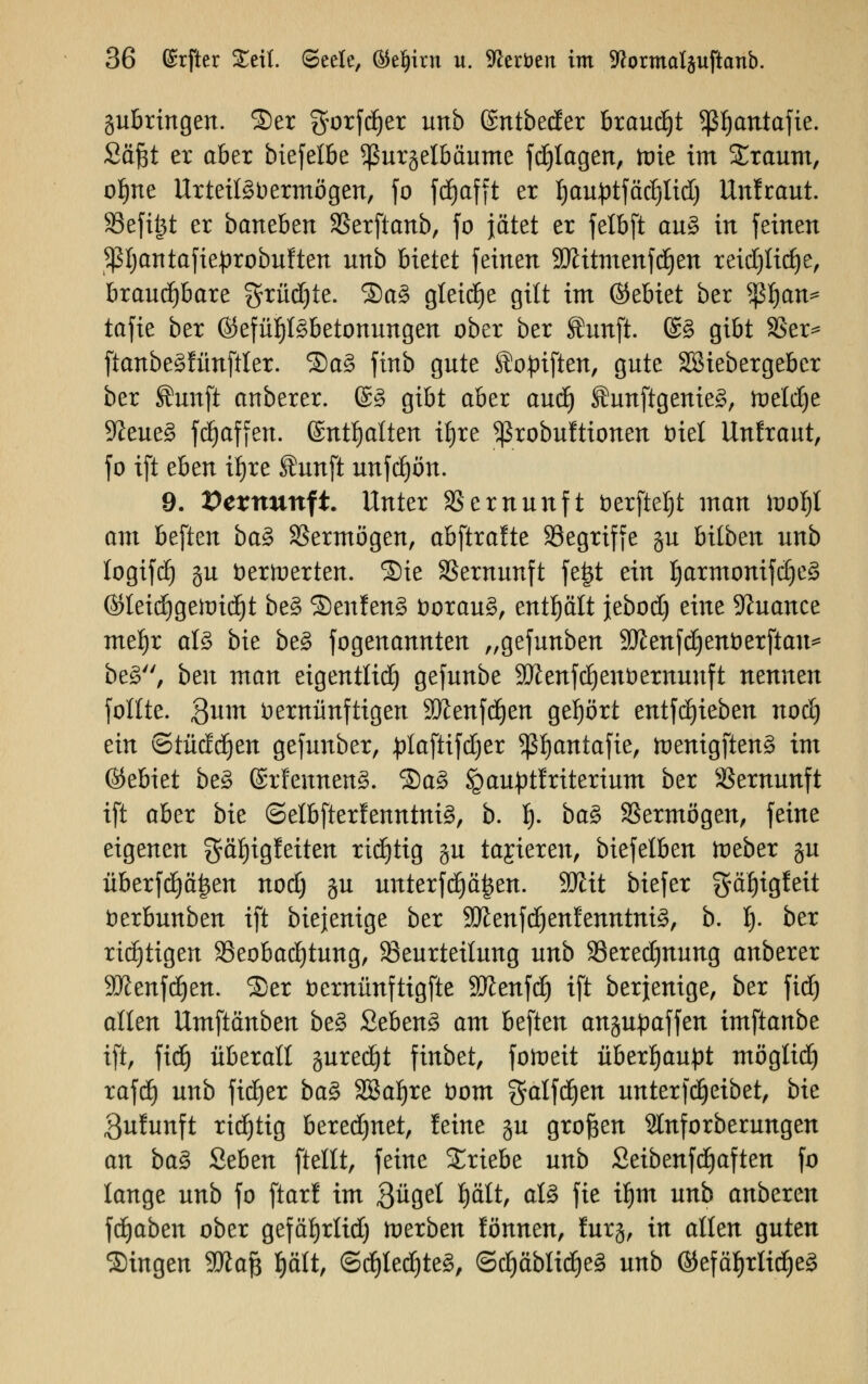 ^bringen. Ser gorfdjer unb (Sntbeder brauet $f)antafie. Säfct ex aber biefelbe Zürgelbäume fd)lagen, toie im Xraum, of)ite Urteilsvermögen, fo fd^afft er ljauptfadjlidj Unfraut. SBefijjt er baneben SBerftanb, fo jätet er felbft au£ in feinen Pjantafieprobuften unb bietet feinen Sßitntenfdjen x&äßäjt, brauchbare grüßte. Sa§ gleite gilt im ©ebiet ber Sßfyan* tafie ber ®efül)l3betonungen ober ber fünft. @§ gibt SSer* ftanbeSlünftler. ®a§ finb gute fopiften, gute SSiebergeber ber fünft anberer. ß3 gibt aber aud) Sunftgenie3, fteldje yieueZ fdjaffen. enthalten itjre ^robultionen t>iel Unfraut, fo ift tbtn if)re fünft unfcE)ön. 9. Vexnnnft Unter SS er nun ft öerfteljt man mfy am beften ba$ Vermögen, abftralte begriffe $u bitben unb logifd) §u fcerfterten. Sie SSernunft fe|t ein fjarmonifdje^ ©leid)gettrid)t be§ ©enfenS fcorau§, enthält jebod) eine Nuance meljr al§ bie be£ fogenannten „gefunben äftenfdjenfcerftau^ be§, ben man eigentlid) gefunbe SDlenfdjeuöemunft nennen follte. 3um vernünftigen Sfttenfdjen gehört entfdjieben nod) ein ©tücfdjen gefunber, jrtafttfdjer Sßljantafie, tüenigftenä im ©ebiet be§ ©rfemtenS. ®a£ §au^tWterium ber Vernunft ift aber bie @elbfterfenntni§, b. $. baZ SSermögen, feine eigenen $äl)igfeiten richtig §u tarieren, biefelben lieber §u überfeinen nod) ju unterfd)ä|en. SJJit biefer gäfjigfeit fcerbunben ift biejenige ber 2)lenfd)enlenntm3, b. I). ber richtigen Beobachtung, Beurteilung unb SSeredjnung anberer 9Jfenfd)en. Ser fcemünftigfte Sftenfd) ift berjenige, ber fid) allen Umftänben be§ £eben§ am beften angupaffen imftanbe ift, fid) überall juredjt finbet, fotoeit überhaupt möglid) rafdj unb fidler baZ SBafjre t)om galfdjen unterfdjeibet, bie Qnlunft richtig beredjnet, feine ju großen 2lnforberungen an baZ Seben [teilt, feine triebe unb Seibenfd^aften fo lange unb fo ftarl im Qüc^d fjätt, aU fie i$m unb anberen fdjaben ober gefäfjrlid) werben lönnen, lurj, in allen guten Singen aftaft f)ält, ©djledjteS, ©d)äblid)e3 unb ©efäf)rlid)e3