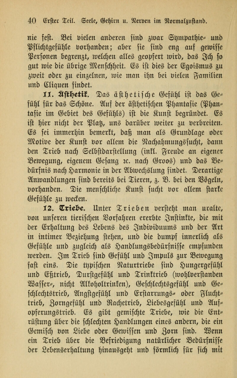 nie feft. 93et Dielen anbereit finb gtoar (Stympatljie* unb $flid)tgefüf)ie borfjanben; aber fie finb eng auf gettriffe Sßerfonen begrenzt, toeldjen alles geopfert wirb, ba$ gdj fo gut tüte bie übrige SDienfdjljeit. ©S ift bie§ ber SgoiSmuS gu §tt>eii ober gu ein§elnen, ixue man iljn bei bieten Familien unb Eltqucn finbet. 1%. #ftl?ettt. SaS äftljettfdje ©cfü^l ift baZ %t* füljl für baS (Schöne. SBfaf ber äftfjettfdjen SßJjantafie ßßljait* tafie im ©ebiet beS ©efüf)fö) ift bie ÜJunft begrünbet. (£3 ift fjier nid)t ber 5ßla|, unS barüber heiter §u verbreiten. @S fei immerhin bemerft, baf$ man als ©runblage ober Sttotibe ber ffiunfi bor allem bie 5ftad)af)mungSfud)t, bann ben £rieb nadj ©elbftbarftellung (inll. greube an eigener Söefroegung, eigenem ©efang k. naä) $rooS) unb baS 93e= bürfniS nad) Harmonie in ber 2lbtoed)Sluttg finbet. Serartige Slntoanblungen finb bereite bei Sieren, §. 33. bei ben SSögeln, borljanben. Sie menfd)ltd)e Äunft fud)t bor allem ftarle Ö$efüf)te §u iueden. 12. tLxicbc. Unter trieben öerfte|t man uralte, bon unferen tierifdjen S3orfaI)ren ererbte gnftinlte, bie mit ber ©rfjattung beS ScbenS beS gnbibibuumS unb ber 2Irt in intimer 33egie^ung fteljen, unb bie bumpf imterlid) aU ©efüfjte unb pgleid) als SpanblungSbebürfniffe empfunben derben, gm £rieb finb ©efüljl unb Rmpüte jiir SBeroegung faft eins. Sie ü)£ifdjen Naturtriebe finb Hungergefühl unb (Sßtrieb, Surftgefül)! unb Srinftrieb (toofjtberftanben SBaffer*, ntdjt Sllfo^oltrinlen), ®efd)ted)t3gefüt)I unb %z* fd)led)tStrieb, Slngftgefü^l unb ßrftarrungS* ober gludjt* trieb, Qomgefüf)! unb SRadjetrieb, SiebeSgefüf)! unb 2luf* opferungStrieb. ©3 gibt gemifdjte triebe, toie bie UnU rüftung über bie fdjledjten Jganblnngen eines anbtxn, bie ein ©emifd) bon Siebe ober ©ehriffen unb Qoxn finb. SSenn ein £rieb über bie SSefriebigung natürlicher SSebürfniffe ber SebenSerfjaltung f)inau3gel)t unb förmtid) für fidj mit