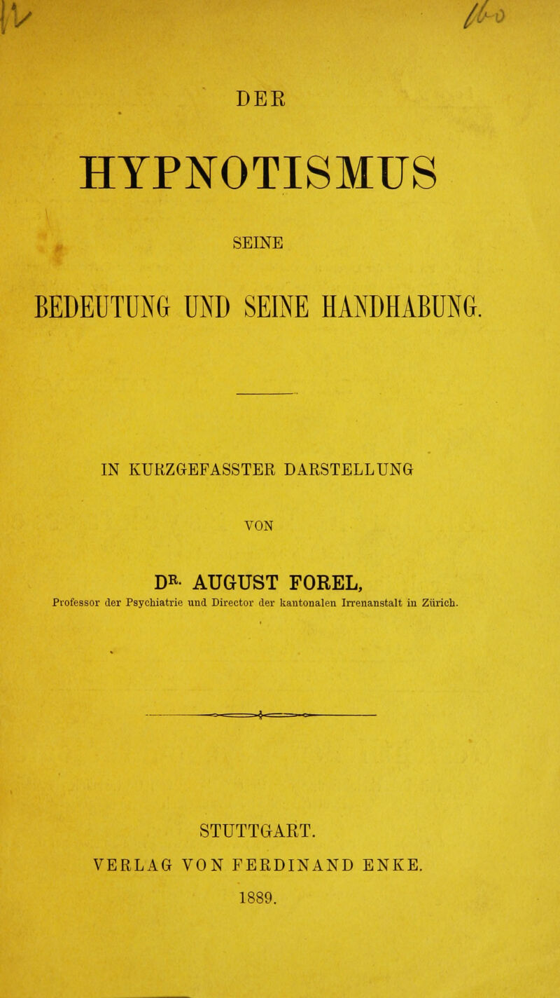 \-y jU DER HYPNOTISMUS SEINE BEDEUTUNG UND SEINE HANDHABUNG. IN KURZGEFASSTER DARSTELLUNG VON DR- AUGUST FOREL, Professor der Psychiatrie und Direetor der kantonalen Irrenanstalt iu Zürich. STUTTGART. VERLAG VON FERDINAND ENKE. 1889.