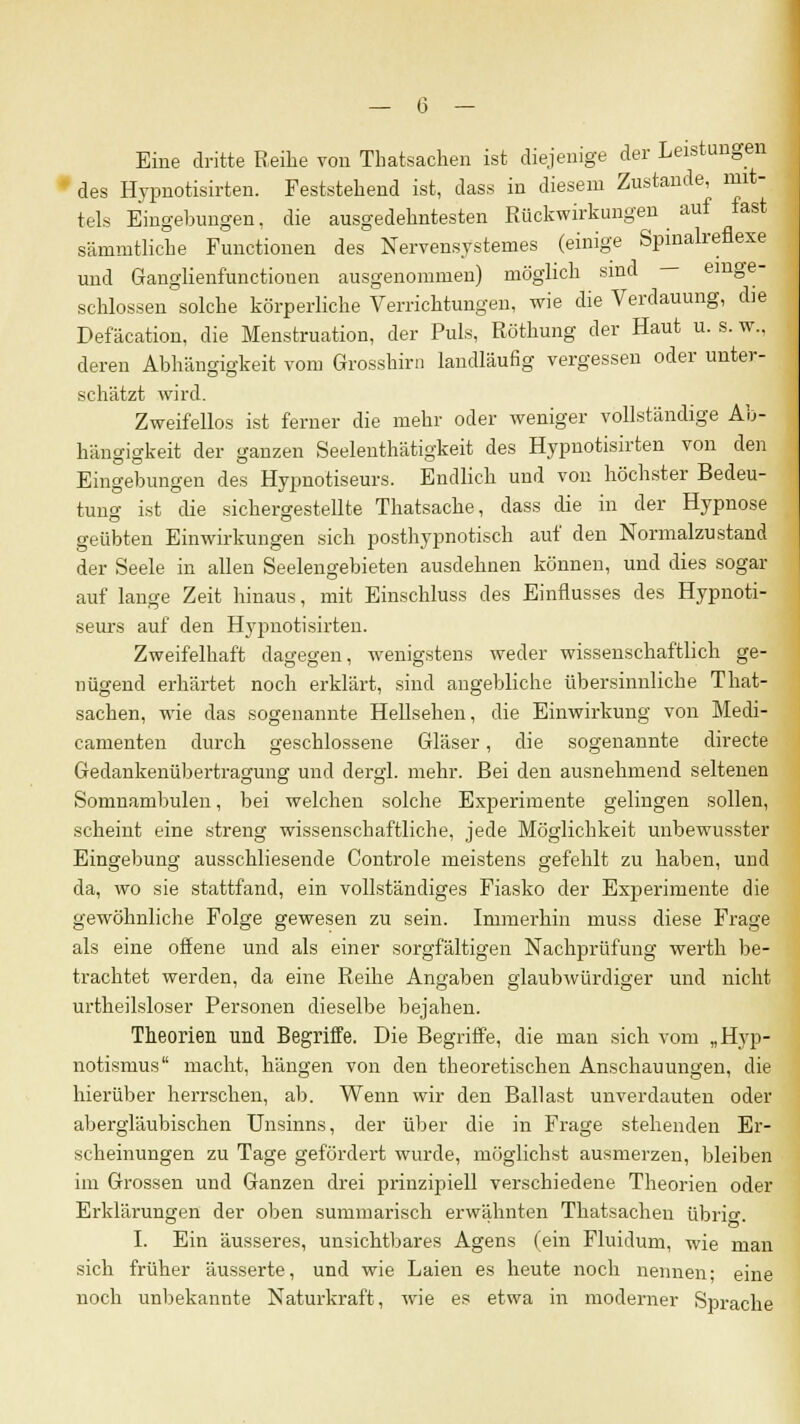 Eine dritte Reihe von Tbatsachen ist diejenige der Leistungen des Hypnotisirten. Feststehend ist, dass in diesem Zustande, mit- tels Eingebungen, die ausgedehntesten Rückwirkungen auf fast sämmtliche Functionen des Nervensystemes (einige Spinalreflexe und Gfanglienfunctiouen ausgenommen) möglich sind - einge- schlossen solche körperliche Verrichtungen, wie die Verdauung, die Defäcation, die Menstruation, der Puls, Röthung der Haut u. s. w., deren Abhängigkeit vom Grosshirn landläufig vergessen oder unter- schätzt wird. Zweifellos ist ferner die mehr oder weniger vollständige Ab- hängigkeit der ganzen Seelenthätigkeit des Hypnotisirten von den Eingebungen des Hypnotiseurs. Endlich und von höchster Bedeu- tung ist die sichergestellte Thatsache, dass die in der Hypnose geübten Einwirkungen sich posthypnotisch auf den Normalzustand der Seele in allen Seelengebieten ausdehnen können, und dies sogar auf lange Zeit hinaus, mit Einschluss des Einflusses des Hypnoti- seurs auf den Hypnotisirten. Zweifelhaft dagegen, wenigstens weder wissenschaftlich ge- nügend erhärtet noch erklärt, sind angebliche übersinnliche That- sachen, wie das sogenannte Hellsehen, die Einwirkung von Medi- camenten durch geschlossene Gläser, die sogenannte directe Gedankenübertragung und dergl. mehr. Bei den ausnehmend seltenen Somnambulen, bei welchen solche Experimente gelingen sollen, scheint eine streng wissenschaftliche, jede Möglichkeit unbewusster Eingebung ausschliesende Controle meistens gefehlt zu haben, und da, wo sie stattfand, ein vollständiges Fiasko der Experimente die gewöhnliche Folge gewesen zu sein. Immerhin muss diese Frage als eine offene und als einer sorgfältigen Nachprüfung werth be- trachtet werden, da eine Reihe Angaben glaubwürdiger und nicht urtheilsloser Personen dieselbe bejahen. Theorien und Begriffe. Die Begriffe, die man sich vom „Hyp- notismus macht, hängen von den theoretischen Anschauungen, die hierüber herrschen, ab. Wenn wir den Ballast unverdauten oder abergläubischen Unsinns, der über die in Frage stehenden Er- scheinungen zu Tage gefördert wurde, möglichst ausmerzen, bleiben im Grossen und Ganzen drei prinzipiell verschiedene Theorien oder Erklärungen der oben summarisch erwähnten Thatsachen übrig. I. Ein äusseres, unsichtbares Agens (ein Fluidum, wie man sich früher äusserte, und wie Laien es heute noch nennen; eine noch unbekannte Naturkraft, wie es etwa in moderner Sprache