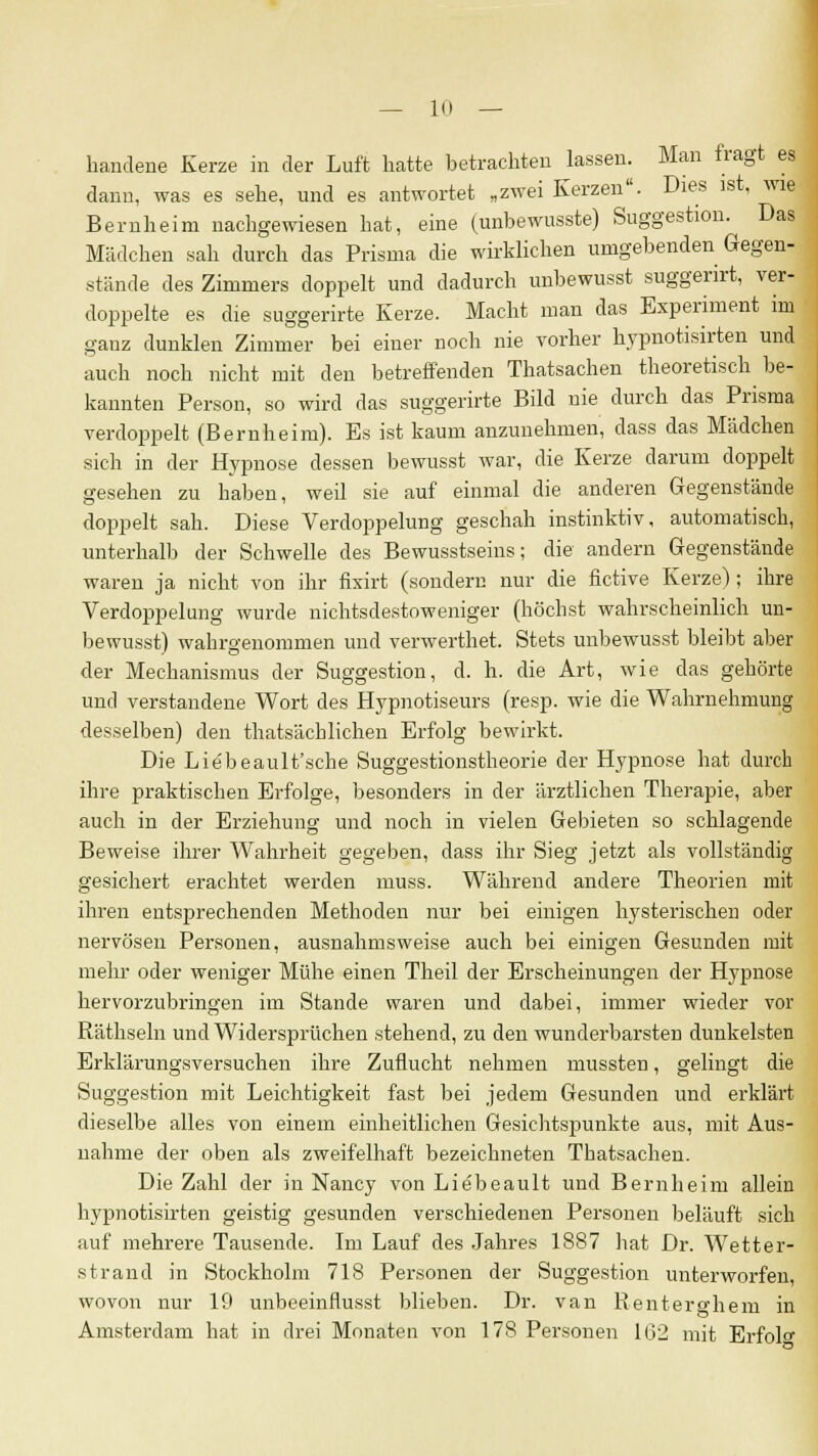 handene Kerze in der Luft hatte betrachten lassen. Man fragt es dann, was es sehe, und es antwortet „zwei Kerzen. Dies ist, wie Bernheim nachgewiesen hat, eine (unbewusste) Suggestion. Das Mädchen sah durch das Prisma die wirklichen umgebenden Gegen- stände des Zimmers doppelt und dadurch unbewusst suggerirt, ver- doppelte es die suggerirte Kerze. Macht man das Experiment im ganz dunklen Zimmer bei einer noch nie vorher hypnotisirten und auch noch nicht mit den betreffenden Thatsachen theoretisch be- kannten Person, so wird das suggerirte Bild nie durch das Prisma verdoppelt (Bernheim). Es ist kaum anzunehmen, dass das Mädchen sich in der Hypnose dessen bewusst war, die Kerze darum doppelt gesehen zu haben, weil sie auf einmal die anderen Gegenstände doppelt sah. Diese Verdoppelung geschah instinktiv, automatisch, unterhalb der Schwelle des Bewusstseins; die andern Gegenstände waren ja nicht von ihr fixirt (sondern nur die fictive Kerze) ; ihre Verdoppelung wurde nichtsdestoweniger (höchst wahrscheinlich un- bewusst) wahrgenommen und verwerthet. Stets unbewusst bleibt aber der Mechanismus der Suggestion, d. h. die Art, wie das gehörte und verstandene Wort des Hypnotiseurs (resp. wie die Wahrnehmung desselben) den thatsächliehen Erfolg bewirkt. Die Liebeault'sche Suggestionstheorie der Hypnose hat durch ihre praktischen Erfolge, besonders in der ärztlichen Therapie, aber auch in der Erziehung und noch in vielen Gebieten so schlagende Beweise ihrer Wahrheit gegeben, dass ihr Sieg jetzt als vollständig gesichert erachtet werden muss. Während andere Theorien mit ihren entsprechenden Methoden nur bei einigen hysterischen oder nervösen Personen, ausnahmsweise auch bei einigen Gesunden mit mehr oder weniger Mühe einen Theil der Erscheinungen der Hypnose hervorzubringen im Stande waren und dabei, immer wieder vor Räthseln und Widersprüchen stehend, zu den wunderbarsten dunkelsten Erklärungsversuchen ihre Zuflucht nehmen mussten, gelingt die Suggestion mit Leichtigkeit fast bei jedem Gesunden und erklärt dieselbe alles von einem einheitlichen Gesichtspunkte aus, mit Aus- nahme der oben als zweifelhaft bezeichneten Thatsachen. Die Zahl der in Nancy von Liebeault und Bernheim allein hypnotisirten geistig gesunden verschiedenen Personen beläuft sich auf mehrere Tausende. Im Lauf des Jahres 1887 hat Dr. Wetter- strand in Stockholm 718 Personen der Suggestion unterworfen, wovon nur 19 unbeeinflusst blieben. Dr. van Renterghem in Amsterdam hat in drei Monaten von 178 Personen 16:2 mit Erfol0,