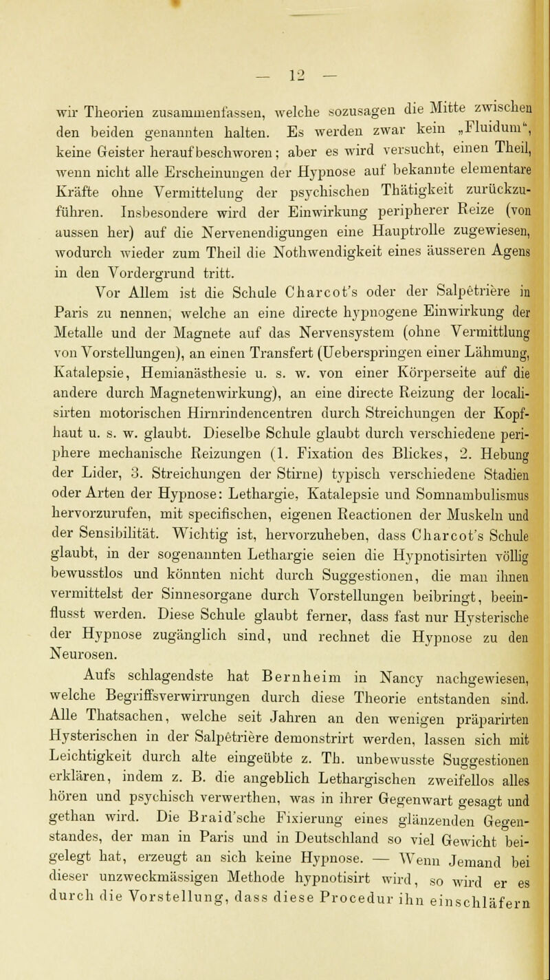 wir Theorien zusammenfassen, welche sozusagen die Mitte zwischen den beiden genannten halten. Es werden zwar kein „Fluidum, keine Geister heraufbeschworen; aber es wird versucht, einen Theil, wenn nicht alle Erscheinungen der Hypnose auf bekannte elementare Kräfte ohne Vermittelung der psychischen Thätigkeit zurückzu- führen. Insbesondere wird der Einwirkung peripherer Reize (von aussen her) auf die Nervenendigungen eine Hauptrolle zugewiesen, wodurch wieder zum Theil die Notwendigkeit eines äusseren Agens in den Vordergrund tritt. Vor Allem ist die Schule Charcot's oder der Salpetriere in Paris zu nennen, welche an eine directe hypnogene Einwirkung der Metalle und der Magnete auf das Nervensystem (ohne Vermittlung von Vorstellungen), an einen Transfert (Ueberspringen einer Lähmung, Katalepsie, Hemianästhesie u. s. w. von einer Körperseite auf die andere durch Magnetenwirkung), an eine directe Reizung der locali- sirten motorischen Hirnrindencentren durch Streichungen der Kopf- haut u. s. w. glaubt. Dieselbe Schule glaubt durch verschiedene peri- phere mechanische Reizungen (1. Fixation des Blickes, 2. Hebung der Lider, 3. Streichungen der Stirne) typisch verschiedene Stadien oder Arten der Hypnose: Lethargie, Katalepsie und Somnambulismus hervorzurufen, mit specifischen, eigenen Reactionen der Muskeln und der Sensibilität. Wichtig ist, hervorzuheben, dass Charcot's Schule glaubt, in der sogenannten Lethargie seien die Hypnotisirten völlig bewusstlos und könnten nicht durch Suggestionen, die man ihnen vermittelst der Sinnesorgane durch Vorstellungen beibringt, beein- flusst werden. Diese Schule glaubt ferner, dass fast nur Hysterische der Hypnose zugänglich sind, und rechnet die Hypnose zu den Neurosen. Aufs schlagendste hat Bern heim in Nancy nachgewiesen, welche Begriffsverwirrungen durch diese Theorie entstanden sind. Alle Thatsachen, welche seit Jahren an den wenigen präparirten Hysterischen in der Salpetriere demonstrirt werden, lassen sich mit Leichtigkeit durch alte eingeübte z. Tb. unbewusste Suggestionen erklären, indem z. B. die angeblich Lethargischen zweifellos alles hören und psychisch verwerthen, was in ihrer Gegenwart gesagt und gethan wird. Die Braid'sche Fixierung eines glänzenden Gegen- standes, der man in Paris und in Deutschland so viel Gewicht bei- gelegt hat, erzeugt an sich keine Hypnose. — Wenn Jemand bei dieser unzweckmässigen Methode hypnotisirt wird, so wird er es durch die Vorstellung, dass diese Procedur ihn einschläfern