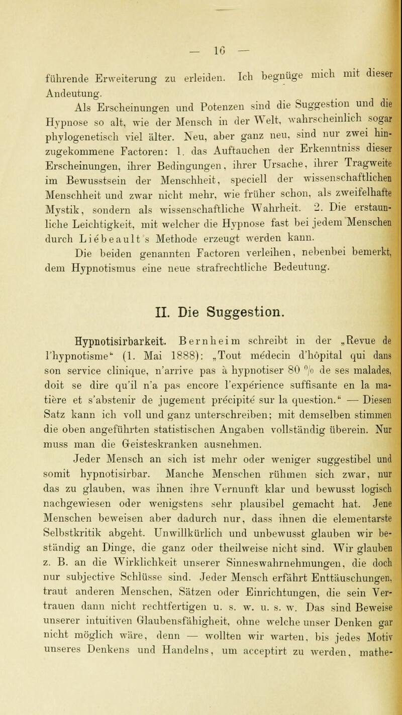 führende Erweiterung zu erleiden. Ich begnüge mich mit dieser Andeutung. Als Erscheinungen und Potenzen sind die Suggestion und die Hypnose so alt, wie der Mensch in der Welt, wahrscheinlich sogar phylogenetisch viel älter. Neu, aber ganz neu. sind nur zwei hin- zugekommene Factoren: 1. das Auftauchen der Erkenntniss dieser Erscheinungen, ihrer Bedingungen, ihrer Ursache, ihrer Tragweite im Bewusstsein der Menschheit, speciell der wissenschaftlichen Menschheit und zwar nicht mehr, wie früher schon, als zweifelhafte Mystik, sondern als wissenschaftliche Wahrheit. 2. Die erstaun- liche Leichtigkeit, mit welcher die Hypnose fast bei jedem Menschen durch Liebeault 's Methode erzeugt werden kann. Die beiden genannten Factoren verleihen, nebenbei bemerkt, dem Hypnotismus eine neue strafrechtliche Bedeutung. IL Die Suggestion. Hypnotisirbarkeit. Bern heim schreibt in der „Revue de l'hypnotisme (1. Mai 1888): „Tout me'decin d'höpital qui dans son Service clinique, n'arrive pas ä hypnotiser 80 °/o de ses malades, doit se dire qu'il n'a pas encore l'experience süffisante en la ma- tiere et s'abstenir de jugement precipite sur la question. — Diesen Satz kann ich voll und ganz unterschreiben; mit demselben stimmen die oben angeführten statistischen Angaben vollständig Uberein. Nur muss man die Geisteskranken ausnehmen. Jeder Mensch an sich ist mehr oder weniger suga'estibel und O DO somit hypnotisirbar. Manche Menschen rühmen sich zwar, nur das zu glauben, was ihnen ihre Vernunft klar und bewusst logisch nachgewiesen oder wenigstens sehr plausibel gemacht hat. Jene Menschen beweisen aber dadurch nur, dass ihnen die elementarste Selbstkritik abgeht. Unwillkürlich und unbewusst glauben wir be- ständig an Dinge, die ganz oder theilweise nicht sind. Wir glauben z. B. an die Wirklichkeit unserer Sinneswahrnehmungen, die doch nur subjective Schlüsse sind. Jeder Mensch erfährt Enttäuschungen, traut anderen Menschen, Sätzen oder Einrichtungen, die sein Ver- trauen dann nicht rechtfertigen u. s. w. u. s. w. Das sind Beweise unserer intuitiven Glaubensfähigheit, ohne welche unser Denken car nicht möglich wäre, denn — wollten wir warten, bis jedes Motiv unseres Denkens und Handelns, um acceptirt zu werden, mathe-