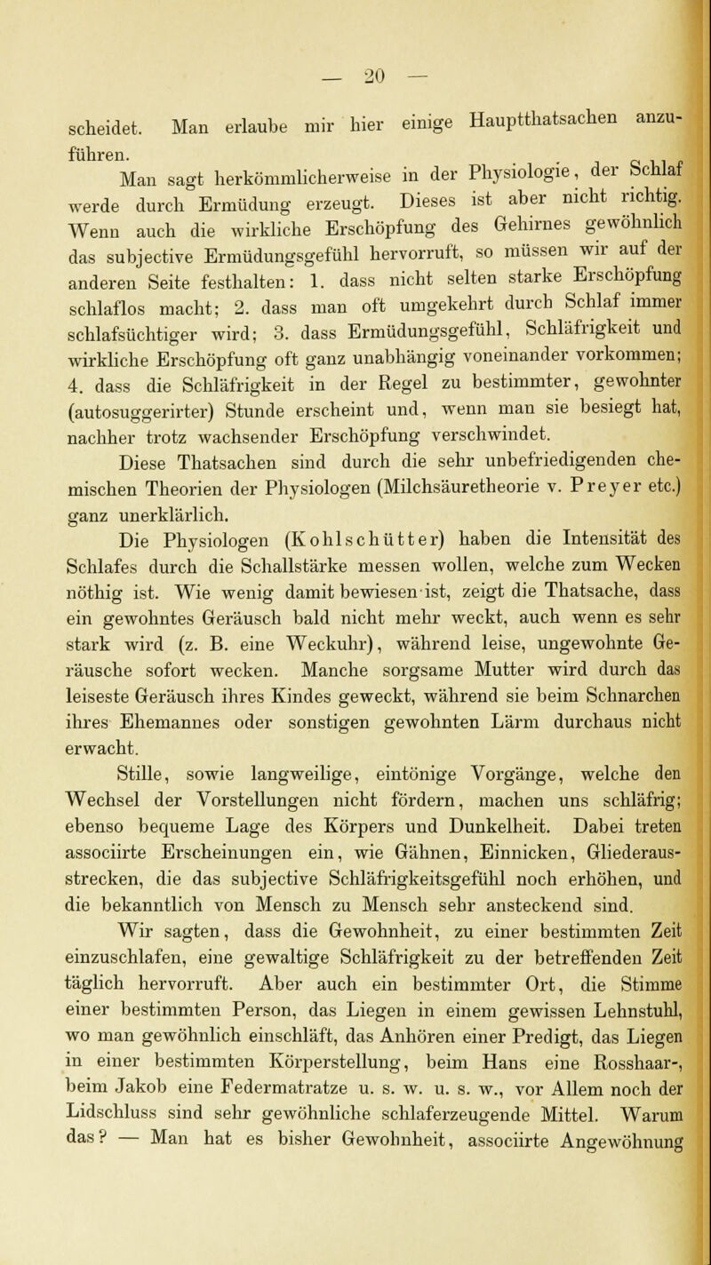 scheidet. Man erlaube mir hier einige Hauptthatsachen anzu- führen. . Man sagt herkömmlicherweise in der Physiologie, der bcnlai werde durch Ermüdung erzeugt. Dieses ist aber nicht richtig. Wenn auch die wirkliche Erschöpfung des Gehirnes gewöhnlich das subjective Ermüdungsgefühl hervorruft, so müssen wir auf der anderen Seite festhalten: 1. dass nicht selten starke Erschöpfung schlaflos macht; 2. dass man oft umgekehrt durch Schlaf immer schlafsüchtiger wird; 3. dass Ermüdungsgefühl, Schläfrigkeit und wirkliche Erschöpfung oft ganz unabhängig voneinander vorkommen; 4. dass die Schläfrigkeit in der Regel zu bestimmter, gewohnter (autosuggerirter) Stunde erscheint und, wenn man sie besiegt hat, nachher trotz wachsender Erschöpfung verschwindet. Diese Thatsachen sind durch die sehr unbefriedigenden che- mischen Theorien der Physiologen (Milchsäuretheorie v. Preyer etc.) ganz unerklärlich. Die Physiologen (Kohlschütter) haben die Intensität des Schlafes durch die Schallstärke messen wollen, welche zum Wecken nöthig ist. Wie wenig damit bewiesen ist, zeigt die Thatsache, dass ein gewohntes Geräusch bald nicht mehr weckt, auch wenn es sehr stark wird (z. B. eine Weckuhr), während leise, ungewohnte Ge- räusche sofort wecken. Manche sorgsame Mutter wird durch das leiseste Geräusch ihres Kindes geweckt, während sie beim Schnarchen ihres Ehemannes oder sonstigen gewohnten Lärm durchaus nicht erwacht. Stille, sowie langweilige, eintönige Vorgänge, welche den Wechsel der Vorstellungen nicht fördern, machen uns schläfrig; ebenso bequeme Lage des Körpers und Dunkelheit. Dabei treten associirte Erscheinungen ein, wie Gähnen, Einnicken, Gliederaus- strecken, die das subjective Schläfrigkeitsgefühl noch erhöhen, und die bekanntlich von Mensch zu Mensch sehr ansteckend sind. Wir sagten, dass die Gewohnheit, zu einer bestimmten Zeit einzuschlafen, eine gewaltige Schläfrigkeit zu der betreffenden Zeit täglich hervorruft. Aber auch ein bestimmter Ort, die Stimme einer bestimmten Person, das Liegen in einem gewissen Lehnstuhl, wo man gewöhnlich einschläft, das Anhören einer Predigt, das Liegen in einer bestimmten Körperstellung, beim Hans eine Rosshaar-, beim Jakob eine Federmatratze u. s. w. u. s. w., vor Allem noch der Lidschluss sind sehr gewöhnliche schlaferzeugende Mittel. Warum das? — Man hat es bisher Gewohnheit, associirte Angewöhnung