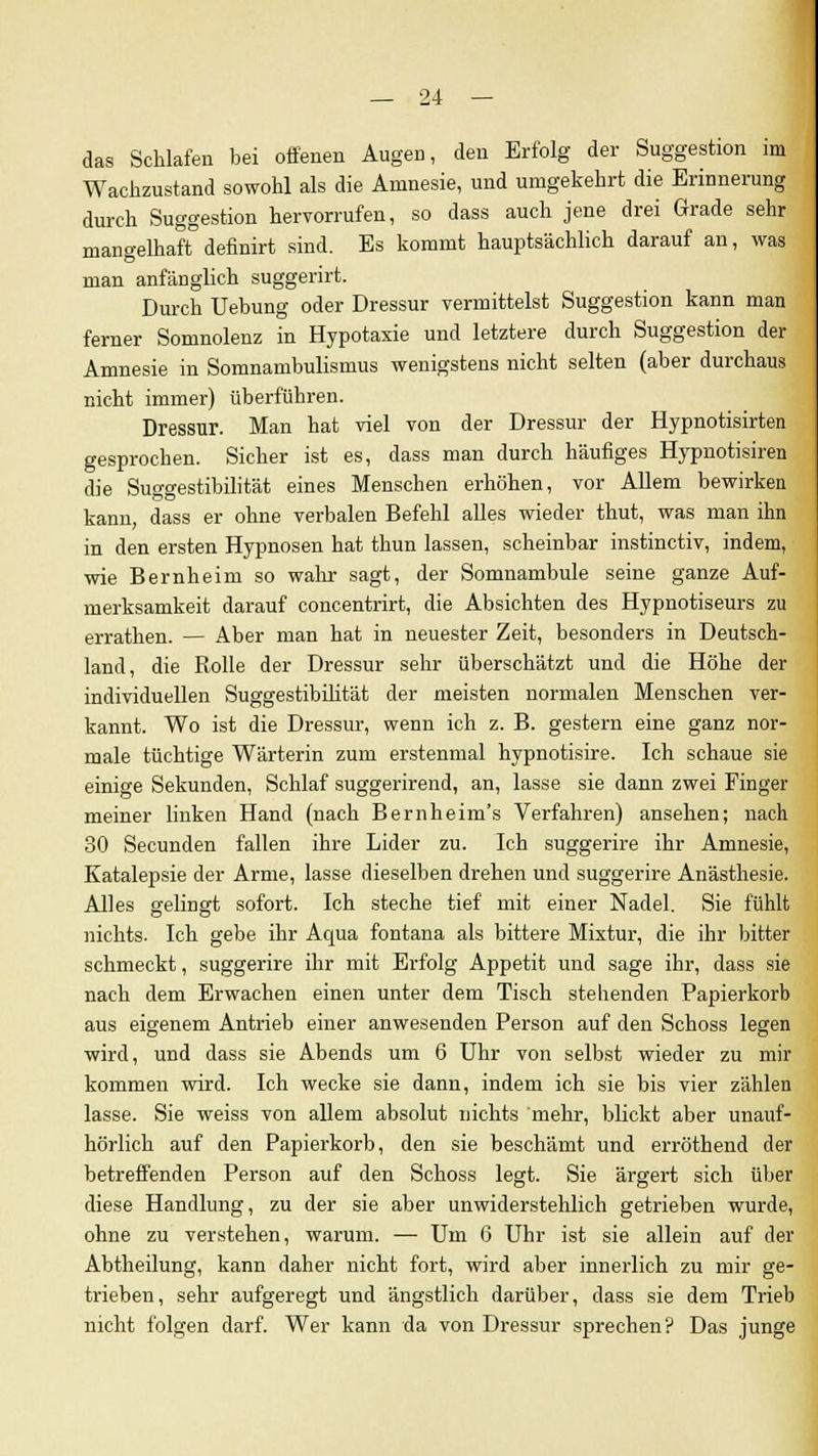 das Schlafen bei offenen Augen, den Erfolg der Suggestion im Wachzustand sowohl als die Amnesie, und umgekehrt die Erinnerung durch Suggestion hervorrufen, so dass auch jene drei Grade sehr mangelhaft definirt sind. Es kommt hauptsächlich darauf an, was man anfänglich suggerirt. Durch Uebung oder Dressur vermittelst Suggestion kann man ferner Somnolenz in Hypotaxie und letztere durch Suggestion der Amnesie in Somnambulismus wenigstens nicht selten (aber durchaus nicht immer) überführen. Dressur. Man hat viel von der Dressur der Hypnotisirten gesprochen. Sicher ist es, dass man durch häufiges Hypnotisiren die Suggestibilität eines Menschen erhöhen, vor Allem bewirken kann, dass er ohne verbalen Befehl alles wieder thut, was man ihn in den ersten Hypnosen hat thun lassen, scheinbar instinctiv, indem, wie Bernheim so wahr sagt, der Somnambule seine ganze Auf- merksamkeit darauf concentrirt, die Absichten des Hypnotiseurs zu errathen. — Aber man hat in neuester Zeit, besonders in Deutsch- land, die Rolle der Dressur sehr überschätzt und die Höhe der individuellen Suggestibilität der meisten normalen Menschen ver- kannt. Wo ist die Dressur, wenn ich z. B. gestern eine ganz nor- male tüchtige Wärterin zum erstenmal hypnotisire. Ich schaue sie einige Sekunden, Schlaf suggerirend, an, lasse sie dann zwei Finger meiner linken Hand (nach Bernheim's Verfahren) ansehen; nach 30 Secunden fallen ihre Lider zu. Ich suggerire ihr Amnesie, Katalepsie der Arme, lasse dieselben drehen und suggerire Anästhesie. Alles gelingt sofort. Ich steche tief mit einer Nadel. Sie fühlt nichts. Ich gebe ihr Aqua fontana als bittere Mixtur, die ihr bitter schmeckt, suggerire ihr mit Erfolg Appetit und sage ihr, dass sie nach dem Erwachen einen unter dem Tisch stehenden Papierkorb aus eigenem Antrieb einer anwesenden Person auf den Schoss legen wird, und dass sie Abends um 6 Uhr von selbst wieder zu mir kommen wird. Ich wecke sie dann, indem ich sie bis vier zählen lasse. Sie weiss von allem absolut nichts mehr, blickt aber unauf- hörlich auf den Papierkorb, den sie beschämt und erröthend der betreffenden Person auf den Schoss legt. Sie ärgert sich über diese Handlung, zu der sie aber unwiderstehlich getrieben wurde, ohne zu verstehen, warum. — Um 6 Uhr ist sie allein auf der Abtheilung, kann daher nicht fort, wird aber innerlich zu mir ge- trieben, sehr aufgeregt und ängstlich darüber, dass sie dem Trieb nicht folgen darf. Wer kann da von Dressur sprechen? Das junge