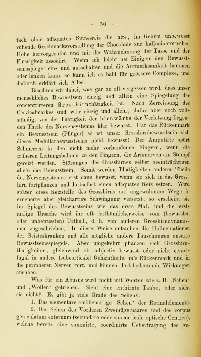 fach ohne adäquaten Sinnesreiz die alte, im Gehirn unbewusst ruhende Geschmacksvorstellung der Chocolade zur hallucmatonsehen Höhe hervorgerufen und mit der Wahrnehmung der Tasse und der Flüssigkeit associirt, Wenn ich leicht bei Einigem den Bewusst- seinsspiegel ein- und ausschalten und die Aufmerksamkeit hemmen oder lenken kann, so kann ich es bald für grössere Complexe, und dadurch erklärt sich Alles. Beachten wir dabei, was gar zu oft vergessen wird, dass unser menschliches Bewusstsein einzig und allein eine Spiegelung der concentrirteren Grosshirnthätigkeit ist. Nach Zerreissung des Cervicalmarkes sind wir einzig und allein, dafür aber noch voll- ständig, von der Thätigkeit der hirnwärts der Verletzung liegen- den Theile des Nervensystemes klar bewusst. Hat das Rückenmark ein Bewusstsein (Pflüger) so ist unser Grosshirnbewusstsein sich dieses Medullarbewusstseins nicht bewusst! Der Amputirte spürt Schmerzen in den nicht mehr vorhandenen Fingern, wenn die früheren Leitungsbahnen zu den Fingern, die Armnerven am Stumpf gereizt werden. Störungen des Grosshirnes selbst beeinträchtigen allein das Bewusstsein. Somit werden Thätigkeiten anderer Theile des Nervensystemes erst dann bewusst, wenn sie sich in das Gross- hirn fortpflanzen und dortselbst einen adäquaten Reiz setzen. Wird später diese Reizstelle des Grosshirns auf ungewohntem Wege in erneuerte aber gleichartige Schwingung versetzt, so erscheint sie im Spiegel des Bewusstseins wie das erste Mal, und die erst- malige Ursache wird ihr oft irrthümlicherweise vom (bewussten oder unbewussten) Urtheil, d. h. von anderen Grosshirndynamis- men zugeschrieben. In dieser Weise entstehen die Hallucinationen der Geisteskranken und alle mögliche andere Täuschungen unseres Bewusstseinsspiegels. Aber umgekehrt pflanzen sich Grosshirn- thätigkeiten, gleichwohl ob subjectiv bewusst oder nicht centri- fugal in andere (suhcorticale) Gehirntheile, in's Rückenmark und in die peripheren Nerven fort, und können dort bedeutende Wirkungen ausüben. Was für ein Abusus wird nicht mit Worten wie z. B. „Sehen und „Wollen getrieben. Sieht eine enthirnte Taube, oder sieht sie nicht? Es gibt ja viele Grade des Sehens: 1. Das elementare amöbenartige „Sehen der Retinalelemente. 2. Das Sehen des Vorderen Zweihügelpaares und des corpus geniculatum externum (secundäre oder subcorticale optische Centren), welche bereits eine summirte, coordinirte Uebertragung des ge-