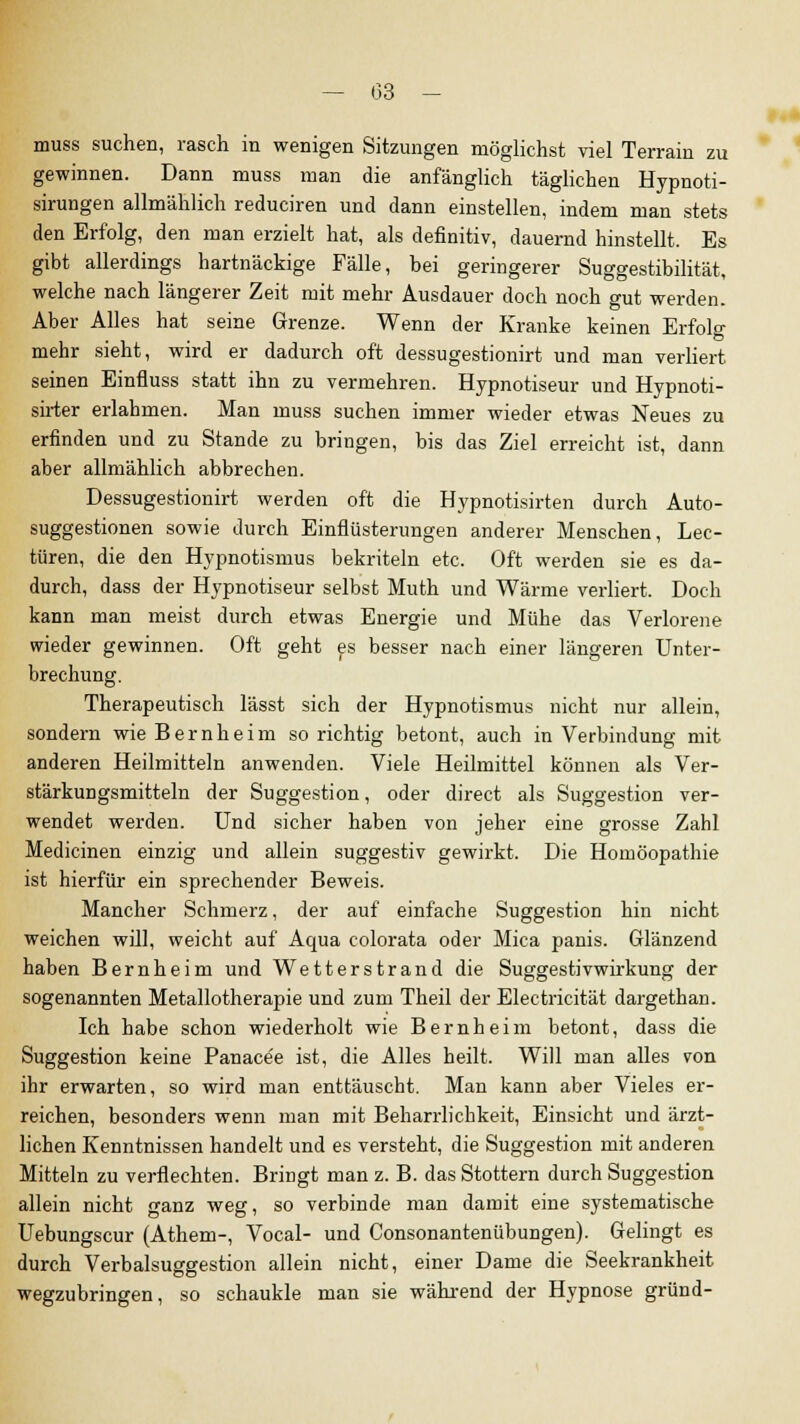 — (33 - muss suchen, rasch in wenigen Sitzungen möglichst viel Terrain zu gewinnen. Dann muss man die anfänglich täglichen Hypnoti- sirungen allmählich reduciren und dann einstellen, indem man stets den Erfolg, den man erzielt hat, als definitiv, dauernd hinstellt. Es gibt allerdings hartnäckige Fälle, bei geringerer Suggestibilität, welche nach längerer Zeit mit mehr Ausdauer doch noch gut werden. Aber Alles hat seine Grenze. Wenn der Kranke keinen Erfolg mehr sieht, wird er dadurch oft dessugestionirt und man verliert seinen Einfluss statt ihn zu vermehren. Hypnotiseur und Hypnoti- sirter erlahmen. Man muss suchen immer wieder etwas Neues zu erfinden und zu Stande zu bringen, bis das Ziel erreicht ist, dann aber allmählich abbrechen. Dessugestionirt werden oft die Hypnotisirten durch Auto- suggestionen sowie durch Einflüsterungen anderer Menschen, Lee- türen, die den Hypnotismus bekriteln etc. Oft werden sie es da- durch, dass der Hypnotiseur selbst Muth und Wärme verliert. Doch kann man meist durch etwas Energie und Mühe das Verlorene wieder gewinnen. Oft geht es besser nach einer längeren Unter- brechung. Therapeutisch lässt sich der Hypnotismus nicht nur allein, sondern wie B e r n h e i m so richtig betont, auch in Verbindung mit anderen Heilmitteln anwenden. Viele Heilmittel können als Ver- stärkungsmitteln der Suggestion, oder direct als Suggestion ver- wendet werden. Und sicher haben von jeher eine grosse Zahl Medicinen einzig und allein suggestiv gewirkt. Die Homöopathie ist hierfür ein sprechender Beweis. Mancher Schmerz, der auf einfache Suggestion hin nicht weichen will, weicht auf Aqua colorata oder Mica panis. Glänzend haben Bernheim und Wetterstrand die Suggestivwirkung der sogenannten Metallotherapie und zum Theil der Electricität dargethan. Ich habe schon wiederholt wie Bernheim betont, dass die Suggestion keine Panace'e ist, die Alles heilt. Will man alles von ihr erwarten, so wird man enttäuscht. Man kann aber Vieles er- reichen, besonders wenn man mit Beharrlichkeit, Einsicht und ärzt- lichen Kenntnissen handelt und es versteht, die Suggestion mit anderen Mitteln zu verflechten. Bringt man z. B. das Stottern durch Suggestion allein nicht ganz weg, so verbinde man damit eine systematische Uebungscur (Athem-, Vocal- und Consonantenübungen). Gelingt es durch Verbalsuggestion allein nicht, einer Dame die Seekrankheit wegzubringen, so schaukle man sie während der Hypnose gründ-