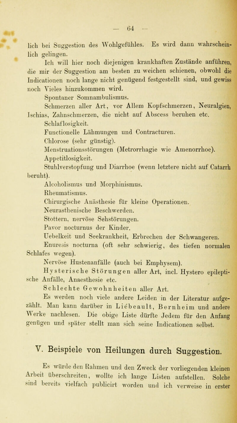 licli bei Suggestion des Wohlgefühles. Es wird dann wahrschein- lich gelingen. Ich will hier noch diejenigen krankhaften Zustände anführen, die mir der Suggestion am besten zu weichen schienen, obwohl die Indicationen noch lange nicht genügend festgestellt sind, und gewiss noch Vieles hinzukommen wird. Spontaner Somnambulismus. Schmerzen aller Art, vor Allem Kopfschmerzen, Neuralgien, Ischias, Zahnschmerzen, die nicht auf Abscess beruhen etc. Schlaflosigkeit. Functionelle Lähmungen und Contracturen. Chlorose (sehr günstig). Menstruationsstörungen (Metrorrhagie wie Amenorrhoe). Appetitlosigkeit. Stuhlverstopfung und Diarrhoe (wenn letztere nicht auf Catarrh beruht). Alcoholismus und Morphinismus. Rheumatismus. Chirurgische Anästhesie für kleine Operationen. Neurasthenische Beschwerden. Stottern, nervöse Sehstörungen. Pavor nocturnus der Kinder. Uebelkeit und Seekrankheit, Erbrechen der Schwangeren. Enuresis nocturna (oft sehr schwierig, des tiefen normalen Schlafes wegen). Nervöse Hustenanfälle (auch bei Emphysem). Hysterische Störungen aller Art, incl. Hystero epilepti- sche Anfälle, Anaesthesie etc. Schlechte Gewohnheiten aller Art. Es werden noch viele andere Leiden in der Literatur aufge- zählt. Mau kann darüber in Lie'beault, Bernheim und andere Werke nachlesen. Die obige Liste dürfte Jedem für den Anfang genügen und später stellt man sich seine Indicationen selbst. V. Beispiele von Heilungen durch Suggestion. Es würde den Rahmen und den Zweck der vorliegenden kleinen Arbeit überschreiten, wollte ich lange Listen aufstellen. Solche sind bereits vielfach publicirt worden und ich verweise in erster