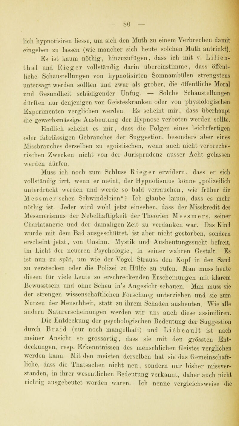 lieh hypnotisiren Hesse, um sich den Muth zu einem Verbrechen damit eingeben zu lassen (wie mancher sich heute solchen Muth antrinkt). Es ist kaum nöthig, hinzuzufügen, dass ich mit v. Lilien- thal und Rieger vollständig darin übereinstimme, dass öffent- liche Schaustellungen von hypnotisirten Somnambulen strengstens untersagt werden sollten und zwar als grober, die öffentliche Moral und Gesundheit schädigender Unfug. — Solche Schaustellungen dürften nur denjenigen von Geisteskranken oder von physiologischen Experimenten verglichen werden. Es scheint mir, dass überhaupt die gewerbsmässige Ausbeutung der Hypnose verboten werden sollte. Endlich scheint es mir, dass die Folgen eines leichtfertigen oder fahrlässigen Gebrauches der Suggestion, besonders aber eines Missbrauches derselben zu egoistischen, wenn auch nicht verbreche- rischen Zwecken nicht von der Jurisprudenz ausser Acht gelassen werden dürfen. Muss ich noch zum Schluss Rieger erwidern, dass er sich vollständig irrt, wenn er meint, der Hypnotismus könne „polizeilich unterdrückt werden und werde so bald verrauchen, wie früher die M essmeinsehen Schwindeleien? Ich glaube kaum, dass es mehr nöthig ist. Jeder wird wohl jetzt einsehen, dass der Misskredit des Messmerismus der Nebelhaftigkeit der Theorien Messmers, seiner Charlatanerie und der damaligen Zeit zu verdanken war. Das Kind wurde mit dem Bad ausgeschüttet, ist aber nicht gestorben, sondern erscheint jetzt, von Unsinn, Mystik und Ausbeutungssucht befreit, im Licht der neueren Psychologie, in seiner wahren Gestalt. Es ist nun zu spät, um wie der Vogel Strauss den Kopf in den Sand zu verstecken oder die Polizei zu Hülfe zu rufen. Man muss heute diesen für viele Leute so erschreckenden Erscheinungen mit klarem Bewusstsein und ohne Scheu in's Angesicht schauen. Man muss sie der strengen wissenschaftlichen Forschung unterziehen und sie zum Nutzen der Menschheit, statt zu ihrem Schaden ausbeuten. Wie alle andern Naturerscheinungen werden wir uns auch diese assimiliren. Die Entdeckung der psychologischen Bedeutung der Suggestion durch Braid (nur noch mangelhaft) und Liebeault ist nach meiner Ansicht so grossartig, dass sie mit den grössten Ent- deckungen, resp. Erkenntnissen des menschlichen Geistes verglichen werden kann. Mit den meisten derselben hat sie das Gemeinschaft- liche, dass die Thatsachen nicht neu, sondern nur bisher missver- standen, in ihrer wesentlichen Bedeutung verkannt, daher auch nicht richtig ausgebeutet worden waren. Ich nenne vergleichsweise die