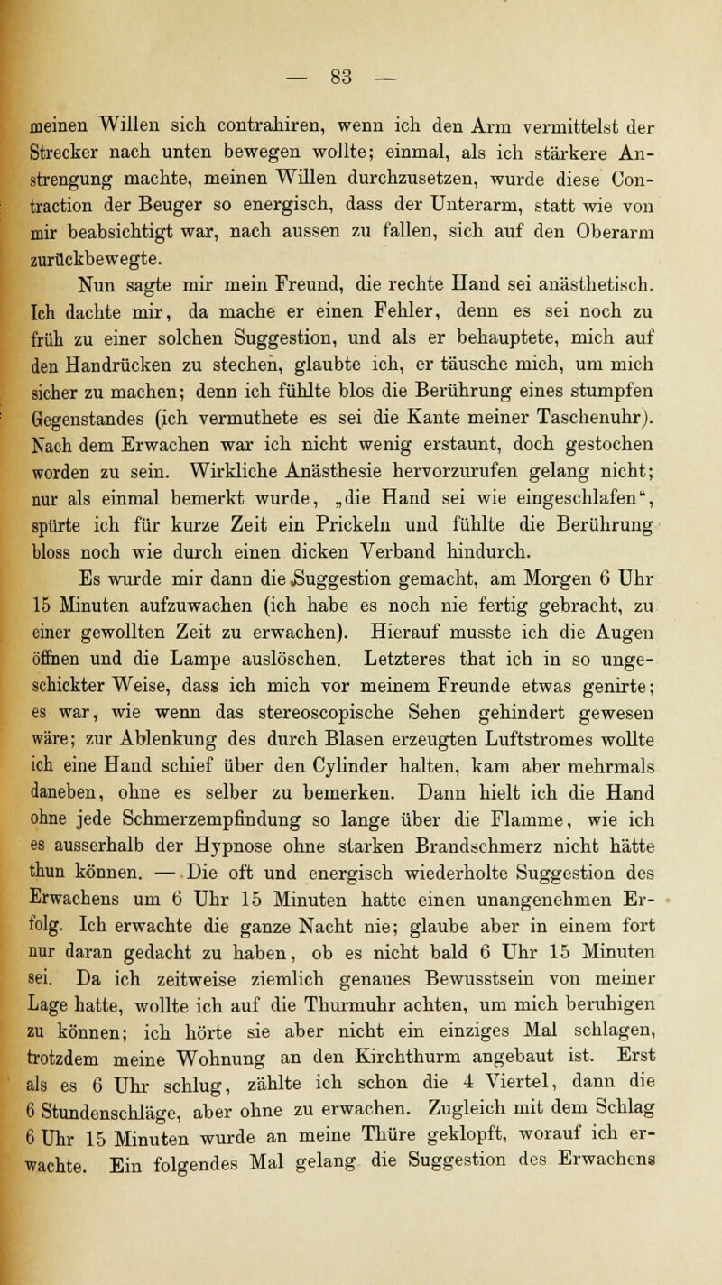 meinen Willen sich contrahiren, wenn ich den Arm vermittelst der Strecker nach unten bewegen wollte; einmal, als ich stärkere An- strengung machte, meinen Willen durchzusetzen, wurde diese Con- traction der Beuger so energisch, dass der Unterarm, statt wie von mir beabsichtigt war, nach aussen zu fallen, sich auf den Oberarm zurückbewegte. Nun sagte mir mein Freund, die rechte Hand sei anästhetisch. Ich dachte mir, da mache er einen Fehler, denn es sei noch zu früh zu einer solchen Suggestion, und als er behauptete, mich auf den Handrücken zu stechen, glaubte ich, er täusche mich, um mich sicher zu machen; denn ich fühlte blos die Berührung eines stumpfen Gegenstandes (ich vermuthete es sei die Kante meiner Taschenuhr). Nach dem Erwachen war ich nicht wenig erstaunt, doch gestochen worden zu sein. Wirkliche Anästhesie hervorzurufen gelang nicht; nur als einmal bemerkt wurde, „die Hand sei wie eingeschlafen, spürte ich für kurze Zeit ein Prickeln und fühlte die Berührung bloss noch wie durch einen dicken Verband hindurch. Es wurde mir dann die .Suggestion gemacht, am Morgen 6 Uhr 15 Minuten aufzuwachen (ich habe es noch nie fertig gebracht, zu einer gewollten Zeit zu erwachen). Hierauf musste ich die Augen öffnen und die Lampe auslöschen. Letzteres that ich in so unge- schickter Weise, dass ich mich vor meinem Freunde etwas genirte; es war, wie wenn das stereoscopische Sehen gehindert gewesen wäre; zur Ablenkung des durch Blasen erzeugten Luftstromes wollte ich eine Hand schief über den Cylinder halten, kam aber mehrmals daneben, ohne es selber zu bemerken. Dann hielt ich die Hand ohne jede Schmerzempfindung so lange über die Flamme, wie ich es ausserhalb der Hypnose ohne starken Brandschmerz nicht hätte thun können. — Die oft und energisch wiederholte Suggestion des Erwachens um 6 Uhr 15 Minuten hatte einen unangenehmen Er- folg. Ich erwachte die ganze Nacht nie; glaube aber in einem fort nur daran gedacht zu haben, ob es nicht bald 6 Uhr 15 Minuten sei. Da ich zeitweise ziemlich genaues Bewusstsein von meiner Lage hatte, wollte ich auf die Thurmuhr achten, um mich beruhigen zu können; ich hörte sie aber nicht ein einziges Mal schlagen, trotzdem meine Wohnung an den Kirchthurm angebaut ist. Erst als es 6 Uhr schlug, zählte ich schon die 4 Viertel, dann die 6 Stundenschläge, aber ohne zu erwachen. Zugleich mit dem Schlag 6 Uhr 15 Minuten wurde an meine Thüre geklopft, worauf ich er- wachte. Ein folgendes Mal gelang die Suggestion des Erwachens