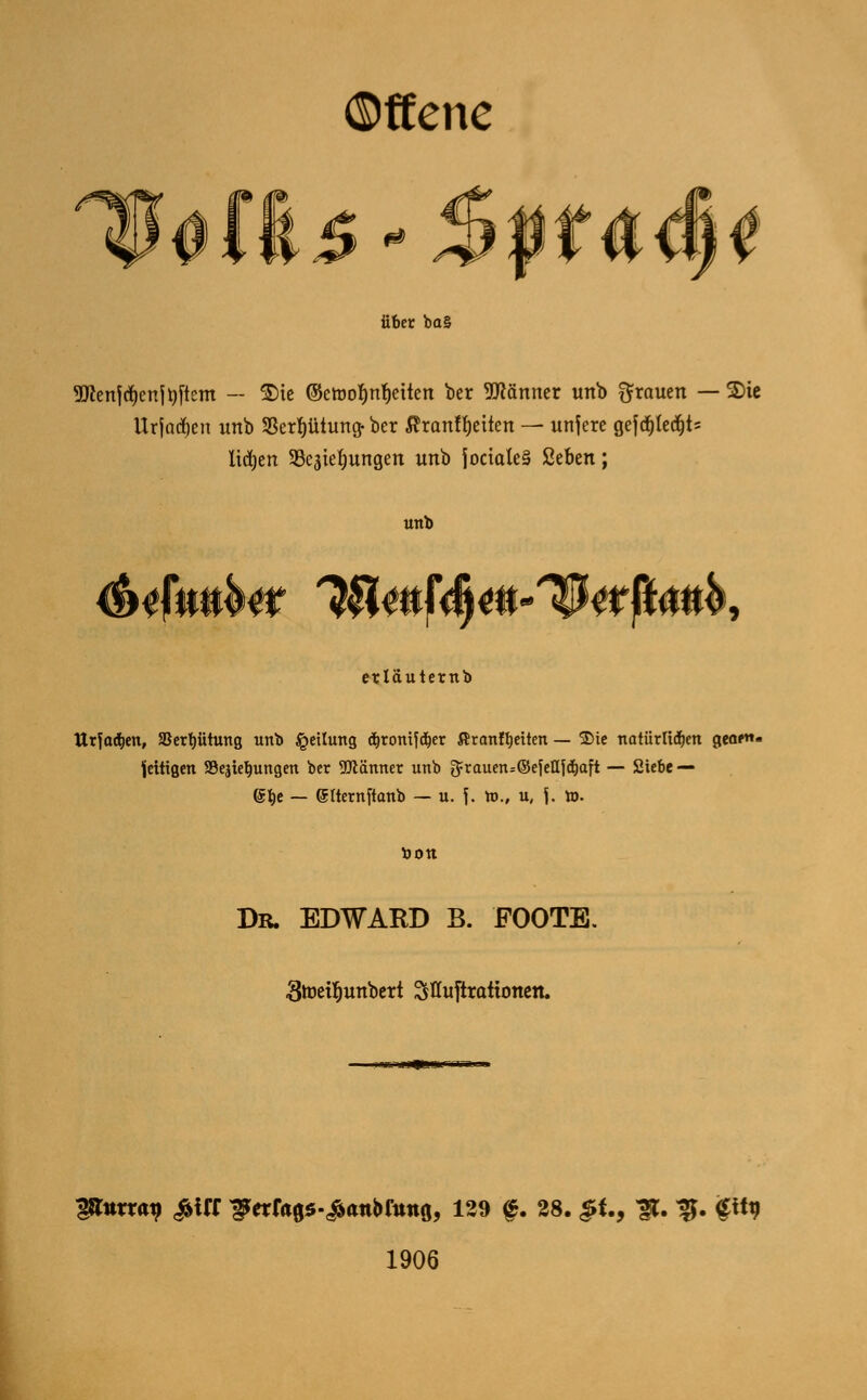 ©ffene 0 über ba§ 9flenfd)enito[tcm — £)ie @etool)nt)eitcn ber Männer tmb grauen — S)ie Urfatfjen unb SSerptung- bcr $ranff)etten — unsere gefd)ted)t= ltdjen SBcäiefyungen unb joctateS Ktbtn; unb <&iJWir IHmf^m-^ttfUnK erläuternb Utfo^en, SSertjütung unb Teilung äironifdjer Äranffyetten — 35ie natürlidfjen gea»«« fettigen SBejtetjungen ber 9Mnner unb 3=rauen=©eJeQf$aft — Siebe — ©b,e — (Jlternftanb — u. \. tt>., u, {. to. bott Dr. EDWARD B. FOOTE. ■Stoeifmnbett Sfluftrattonen. 11 j~ J <4tK. I'n 1iT- - 38*™^ £UX ^e*r<t05-£anbrtmö, 129 f. 28. JJf., 3*. ^. gity 1906