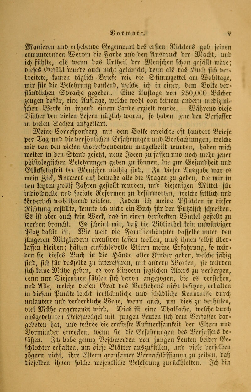 Sanieren unb evfycbenbc @cgcnmart bc3 erften #ftditcr$ gab feinen ermunternben 933orten bie $arbe itnb ben 2luöbrucf ber 9Diad)t, un'e td) füllte, als wenn baö Urtivit bor 9)icnjd;cn fcfycn ^cfäÜt mäic; bicfeS @efül)l mürbe and) nid)t getäVd)t, benn als fcaö Bnd) fid) Der-- treitete, famen täglid) Briefe mit me (Stimmzettel am 2£al)ltage, mir für bie Belehrung banfenb, mclcbe id) in einer, bem 9?olfe ber* ftänblidjen @prad)e gegeben. (Sine Auflage oon 250,000 Büdicr jeugen bafür, eine Auflage, meldje mefyl oon feinem anbern mebijtni^ fdjen SBerfe in irgenb einem i'anbe erzielt mürbe. 2£äl)rent> biefe Büdjer ben tnelen £efern nü£tta) maren, fo fyaben jene ben Bcrfaffer tn Dielen (süacfyen aufgeftärt. Steine Eorrefponben3 mit bem 33olfe erreid)te oft Jwnbert Briefe bec £ag wnb bie Derjönlidjen Erfahrungen unb Beobadjtungen, reelle mir oon ben Dielen Eorrcfponbenten mttgetbcilt mürben, beben mid) Weiter in ben ©tanb gefegt, neue ^been 3U fäffen unb nod) mefyr jener ptyifiologifcfyeu Belehrungen gtben 3U fonnen, bte ^ur ©efnnbfycit unb ©lücffeligfeit ber SJcenfcfyen nötbig finb. 3n biefer Ausgabe mar eö mein j$\ä, ^inürort auf Beinahe aÜe bie fragen ^u geben, bie mir in ben Jetten gmölf ^af>ren geftettt Würben, unb bie jenigen Mittel für tnbiDibucflc unb feciale Reformen 3U befürworten, Wctcbe ftttlid) unb förperlidj wobltlntenb wirfen. 3nbem iö) meine $flid)tcn in tiefer 9?iitung erfüllte, lonnte id) nid)t etnBud) für ben ^u£tijd) fd)re*ben. ES ift aber emefy lein SBerf, baö in einen oerftedten SSMnfel geftetlt 3U merben brauet. E§ fcfyeint mir, baß bie Bibliotfycf fein unWürbiger *ipla£ Dafür ift. 2ßie Weit bie gamtltenbäubter baffclbe unter ben jüngeren SDcitgüebcm circuliren laffen Wellen, muß tränen felbft über* laffen bleiben; Ratten einficbtSooHe Eltern meine (Erfahrung, fc wnr* ben fte btefeS Bud) in bie £>änbe aller ftinber geben, wclcbe fällig finb, ftcb für baSfelbe 3U intereffiren, mit anbern Porten, fie mürben fief) feine SJiüfye geben, eö Dor feinbern jeglicben 2lltcrS 3U Derbergen, tenn nur diejenigen füllen ftet) baoon angezogen, tk c§ ocrftefyen, unb 5We, meiere biefen @rab be8 SBerftcfenS mit befi£en, crbaltcn in biefem fünfte leid)t irrrt)ümlid)e unb fdjäbltdje ftenntnifjc turdj unlautere unb Derberbltdje ÜBege, Wenn nudj, um fcieS 311 Dehnten, Diel 9Jcül)e angemanbt mirb. SDteÖ ift eine £r)atjad)e, Welcbe bura) auSgebetmtcn Briefwcd)fet mit jungen Seilten ficf> bem Bevfaffev bar* geboten Jjat, unb mürbe bie ernftefte STufmerffamfett ber Eltern unb Bormünber ermeefen, Wenn fte bte Erfahrungen beö Bcrfaffevö be= fäßen. 3»dj habt genug Befd^wctben Don jungen Seilten betber ®e* fa^lecbter erhalten, nm biefe Blätter auö^ufüUcn, .tnb oicle bcrfclben 3'ögern uiebt, tr)rc Eltern graufamer 33crnad)läffigung 3U gelben, baj btefetben ibnen fotd^e mefenttidje Belebrnng gudhfljteiten. §& bi.t