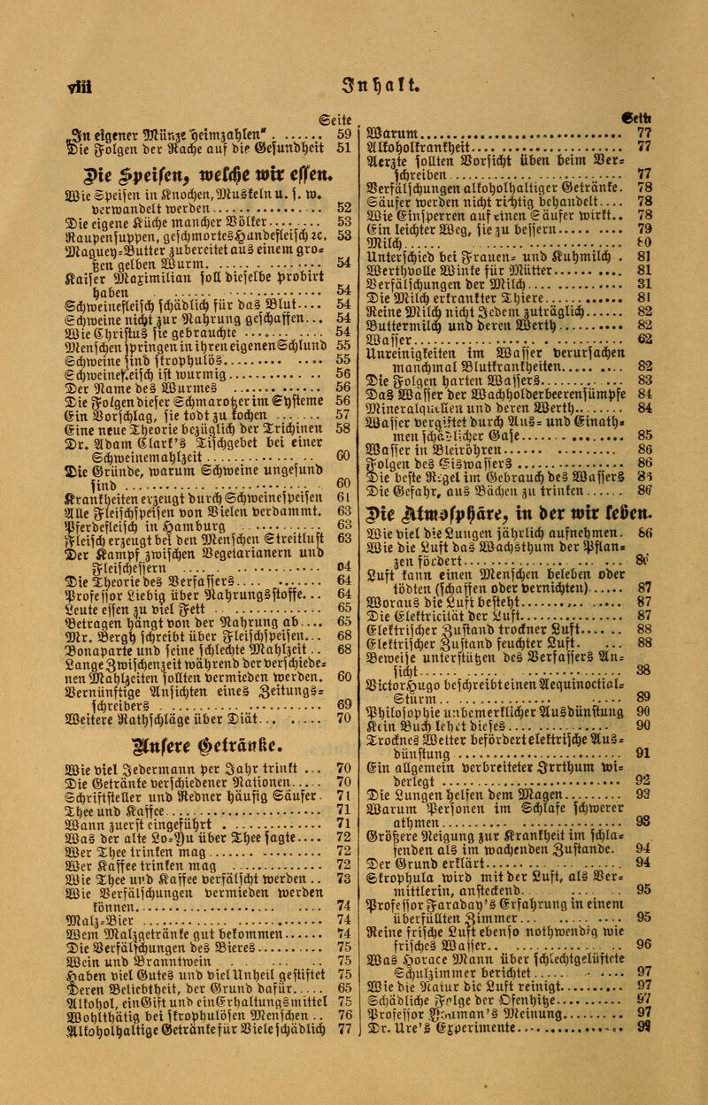 vffl 3ttJja!t. (Seite „Stt eigener Wür^t ?)eim3ablen 59 Wie folgen ber Stäche auf bte ©efunbbeit 51 5>ie §peifen, wet$e wir effett. 2ßie ©peifen in Knochen,9Jtu§fetnu. f. W. berwanbelt werben 52 Wie eigene Küche mancher SSölfer 53 Staupenfuppen, gefcbmorte§£unbefleifch K» 53 23taguea=S8utter zubereitet au§ einem gro* fjen gelben SBurm 54 ßaifer 9SJlojimitian jotl biefetbe brobirt haben 54 ©chweiueftetf ch f chäblich für ba§ SStut.... 54 (gemeine ntd&t sur 9cab,rung gefebaffen... 54 2öie£briftu§ fte gebrauchte 54 SDcenfeben bringen in ibren eigenenScbtunb 55 ©cbweineftnb ffropbulö§...> 55 ©cbweinetleifchift wurmig 56 SDer Scame be§ 233urme§ 56 SDie fto/genbiefer ©cbmarofeerim<Sb,fteme 56 ©in UJorfcbJmg, f ie tobt ju foeben 57 ©ine neue Theorie bezüglich ber SEridjinen 58 SDr. SIbam eiarf'§ Stifcbgebet bei einer ©djweinemabläcit 60 SDie ©rünbe, warum ©cbweine ungefunb finb •••• 60 Kranf beiten erzeugt burch ©chweinef peif en 61 *JTüe ftleifchfpeifen bon SSielen berbammt. 63 t-jjferbefleif d) in öamburg 63 ftteifcb erzeugt bei ben 3Jlenf eben ©treittu [t 63 SDer Kampf swifeben »egetarianern unb ftteifdjefjern 04 SDie Stheorie be§ 33erfaffer§ 64 ^rofefior Siebia, über 9tabrung§ftoffe... 64 Seute effen m btel g=ett 65 betragen hängt tton ber Nahrung ab ... 65 2Jlr. Sßergb f ebreibt über ftteifd)f peif en... 68 SBonaparte unb feine f cbledjte 9Jcablzeit.. 68 Sange3wifchenzeitwäbrenbbcrberfchiebes nen 2JlabUeiten f otlten bermieben werben. 60 Skrnünftige Slnficbten etne§ 3eitung§= fd)reiber§ 69 Weitere Statbfcbläge über 2)iät... 70 Ifofere #efräitße. Söie biet Sebermann per 3al)t triuft ... 70 SDie ©etränte berfdnebener Rationen 70 ©djriftfteller unb Stebncr häufig ©aufer. 7 t Sthee unb Kaffee 71 Söann zuerft eingeführt — 71 Söa§ ber alte So*$u über %\>ee f agte.... 72 Söer Stbee trinten mag 72 2Ser Kaffee trinten mag 72 SHJie Stbee unb Kaffee berfälfeht werben .. 73 Sßie SSerfälfchungen bermieben werben fönnen 74 5«aiä--a3ier 74 Söem «Dtaljgetrante gut belommen 74 SDie Sßevfälfdjungen be§ SBiereS 75 SOßcitt unb Branntwein 75 ftaben biet ©ute§ unb biet Unheil geftiftet 75 SDeren Beliebtheit, ber ©runb bafür 65 9Utot)ol, ein©ift unb einerbaltungSmvttct 75 aDBohlthätig bei ffropb,ulöfen SRenfchen .. 76 «jUfobolhattige ©etränte für Biete fcfcäbltch 77 €etti Warum. 7? St Ifoholfr anfheit 77 berste follten Borficht üben beim Ber» Schreiben 77 Berfälfcbungen alkoholhaltiger ©etränte. 78 ©aufer werben nicht rH)tig bebanbelt — 78 SGßie einfperren auf einen © äufer wirft.. 78 ©in leichter B3eg, fie zu beffern 79 9Jcitd) eo Unterfchieb bei grauen* unb Kuhmilch . 81 Söertbbotle Söinte für äflütter 81 Berfälfcbungen ber SJcilcb 31 SDieSÖUtcö erfranfter Slbiere 81 Steine 3)citd» nid)t 3ebemjuträglid) 82 Buttermild) unb bereu Söerth 82 «Baffer 62 ttnreinigfeiten im äöaffer berurfacben manchmal Blutfrantt)eiten 82 SDie folgen harten ÄöaffetS 83 SDa§ SGßaffer ber SBach^olberbeerenfümpfe 84 5DlineralqutKeit unb beren SOßerth.. 84 SSJaffer bergiftet burch 9lu§= unb einatb» men fdjcblicfccr ©afe 85 Söaffer in SBieirbl)ren 86 folgen be§ ß;i§waffev§ 86 SDie befte S^gel im ©ebraud) be§ ©afferS 8^ SDie ©cfabr, au§ 93ad)eu ju trinten 8tf pie &imdfp$&u, itt ber wir fcöen. SBiebiel bieSuugen jährlich aufnehmen. 66 2öie bie SJuft ba» 2öad)§thum ber $flan* jenförbert 8v Suft fann einen 9Jlenfd)en beteben ober tobten (febaff en ober bernidjten) 87 2öorau§ bie Suft &efteht 87 We eteftricüät ber Suft 87 eieftrifeher guftanb troöner Suft 88 eieftrtjeher Suftanb feuchter Suft. ... 88 SSeweife unterftüfeen be§ SSetfafferS 5ln= ficht 38 SSictor^ugo bef djreibt einen 2lequinoctial= ©türm 89 ^ßbitofophte unbemertlicher 9lu§bünftung 90 Kein SßuA lebet biefe§ 90 2rodne§ Söetter beförbert eieftrif che 3lu§= bünftung 91 ein allgemein ber breitetet Srrthum toi» berlegt 92 SDie öungen helfen bem Sftagen 93 äöarum ^erfonen im Schlafe fchwerer athmen 93 ©rijfeere Neigung jur Kranfbeit im fchla= fenben a't§ im wachenben guftanbe. 94 SDer ©runb ertlart 94 ©frophula Wirb mit ber Suft, al§ S5er= mittlerin, anftedenb 95 ghrofeffor j$arabab/3 erfahrung in einem überfüllten gimnu* •• ■ 95 Steine frifdje Suftebenfo notbwenb/g wie frifche§ Söajfer 96 935a§ Ä^orace 9)tann über fcbled)tgelüftete ©djuläimmer beridjtet 97 Söiebte Statut bie Suft reinigt 97 ©d)äbtiche grlge ber Dfenbifee 97 *^rofeffor ,?);.timan'§ Meinung 97 SDr.llre'§ ejperimente.. ->.. 9^