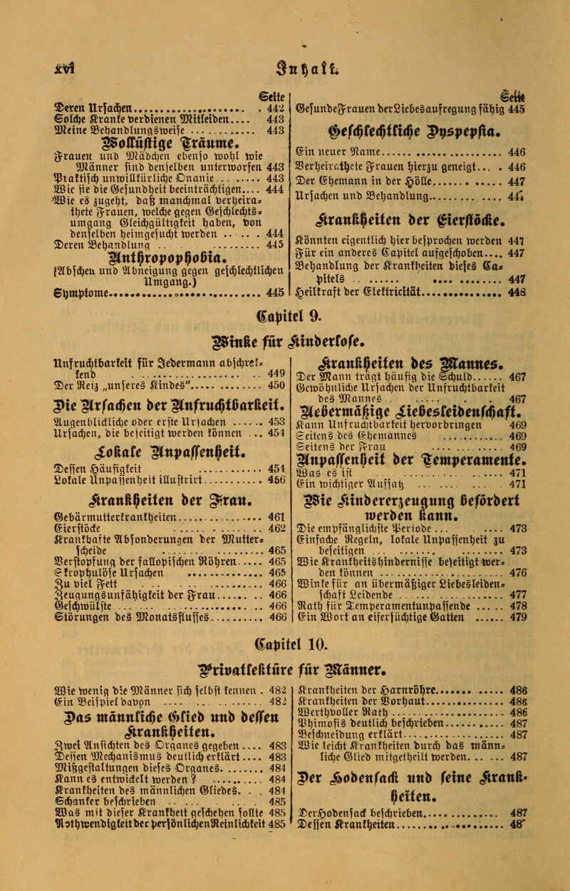 xlrt Sn^oÜi Seite Sieren Urfadien 442 ©oldje Äranfe toerbtenen flJHtletben 443 2)tetne SBebanblungSmeiJe 443 poffufttge träume. grauen unb DMbdjen cbenjo toot)l wie SDiänner finb benjetben unterworfen 443 5Ptaftifd) unwillfürlid)eOnanie.., 443 Söic jie bie ©efunbbeit beeinträstigen.... 444 J3ßie c§ jugefjt, baß manchmal toertieira* tt)ete grauen, Weldje gegen ©ejd)led)t§* Umgang ©leid) gültig feit fyaben, bon benfetben beintgejudjt werben ..-.. . 444 55eren SBebanblung 445 IgLntfyxopoptyotJia. {Slbjdjeu unb Abneigung gegen gejdjledjtlidjen Umgang.) Symptome » 445 iefo ©efunbe$rauenber2tcbe§aufregung fätytg 445 §efd)ka)ttia)e $u$pepfia. ©in neuer *ftame 446 SSertieirat^ete grauen ^terju geneigt... . 446 25er ©bemann in ber §ötle 447 Urfadjen unb SBetjanblung 44V &xank§eiten ber ghxfto&e. könnten eigentlich, tjterbejörodicn werben 447 gür ein anbercS ©abücl aufgcjdjobctt— 447 SBetmnMung ber ßranfbeiten bteje§ 6a* JritelS 447 £eilfraftber ßleftrtcttät 448 Gajritel 9. ^tttfce füx ^tmberfofe. Unfrudjtbarfett für Sebermann abfäxeU fenb 449 35er 3tetj „unjere§ ßinbeS 450 $te ^Lxfa^m ber WnfxuQtUxMU Slugenbüd'lid)c über erfte Urjadjen 453 Urjadjen, bie beseitigt werben tonnen ... 454 JioUte ShtyaflTatfett. 35ef)en öäufigfeit 454 SofateUnbaiicntieitiüuftrirt 456 ^rcwftjjetten ber gfrait. ©ebärmutterfranf tyeiten 461 (Sierftöde 462 ßranfbafte Wbf onberungen ber SKutter« Idjeibe 465 SSerftopfung, ber faQobijdjen TRötjrcn 465 (gfropfjulöfeUrfadjen 465 Suöielftett 466 3eugung§unfät)tgfeit ber $rau 466 ©eidjmüljte 466 ©tömngen be§ 2ttonat§flufje§ 466 itrattß^eüett be$ ^atmes. 35er SWann tragt fyänfig bie ©dntlb 467 ©cwötmlUbe Urjad)cn ber Unfrudjtbarfett be§ «ötanneS 467 ^eöermäßtge ^ießesfetbettfdjAft. ßann Unf ruditbarfeit beröorbringen 469 feciteng beu (Sl)emannc§ 469 @eiten§ ber ftrau 469 iCttpaffett^ett ber Temperamente. 5Öas e§ ift .. 471 GHn widriger 91 uffafc 471 g$te &wbererjett^ttttö Oeförbert werben kann. 35ie embfänglübfte HJeriobe 473 (Stnfacbe Regeln, totale Unpafjenbeit ju beseitigen 473 SGßie ßranft)eit§t)uiberniffe beseitigt Wer= ben fönnen 476 SOSinfefitr an übermäßiger 2iebe§leiben= fcfjaft Öcibenbe 477 3tatt) für SCemperamentunpaffenbe 478 (Sin SBovt an eiferjüdjttgeföatten 479 (Sajntel 10. ^ritmtteßtüre für jX&ätmer. Sßte Wenig bie «öiänner ficE» fetbft fennen . 482 (Sin 33eifpie(banon 482 3>as männtitfe $fteb unb beJTett itrattßfleitett. ftroet 9Inüd)ten be§ Drgancä gegeben 483 35eifen 9Jccd)ani§mu§ beutlid) erflärt 483 9)Hf$geftaltungen biefe§ £>rgane§ 484 ßann c§ entwidelt werben ? ,. 484 ßranfbeiten be§ männlidjen ©liebes. . . 484 Sdjanfer betrieben 485 Söa§ mit biejer ßranfbett gegeben foflte 485 Wotbtcenbta, feit ber perlönlid)en1RetnUdbfett 485 ßranfbeiten ber ßarnrotire....... 486 ßranftyeiten ber SBortjaut 486 SBerttjöoUer Starb 486 ^bimofiS beuttid) befdjrieben— 487 SSejdmeibung erflärt— 487 SSie Ieid)t ßr auf betten burd) ba§ mann* lid)e ©lieb mitgeteilt Werben 487 5>er i»obettfa(H ttitb feilte Ürattft* \)äten. 2)er§obenfarf befd)rieben 487 25effen«ranf^eiten 48r