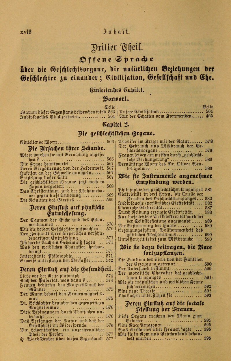 XV11J 3n t) o 1t. priiier ^fjetf. offene ^|)ta^ e übet bie (Befd)led)t§organc, bie natürlitycn ®e$tel)Uttgett bef ©efdjledjter ju einander ; Gibüijation, ©cfeHJ^oft unb (glje. dinletteubeS (Sajutcl. IßoxwoxU ©eitc iöarum biefer ©egenftanb bejprod)en nrirb 563 3nbiöibuette§ ©lücf äertreten 564 Unfere Gitoilifation 9lur ber ©Ratten bom ßommenben.... Seite . 564 . 465 Sattel 2. ;pte 0cfdKedjtftd;ett (Organe, ginleitenbe SOßorte 566 |)ie gCrfadjen tljrer £a)anbe. Söiejo mürben jie mit SBeradjtung angeje* tjeu? 566 SDie fjrage beantwortet 567 Seren SSergötterung öon ber Jgeibenroelt. 567 ßufcijen an ber ©djmeüe annageln 567 (Snt jtelmng biejer ©Ute .. 567 Sie gefd)led)tlid)en Organe jefct noä) in Sapan »ergattert 568 üDal ®b,riftentbum unb ber SJcorjameba* ner gegen bieje Anbetung 569 3>ie9icjultatebc§ ©treiteä ... ....... 569 3>eren fittfTu^ anf vWtfM fntwtatetttna,. ©er ©aamen ber 6td)e unb bc§ ipflau* menbaume§ 570 2Die bie beiben ©cjd)led)ter aufmachen... 570 I 2)er Qeitpuuft ibrer förderlichen ber jd)ie= benartigeu (Sntroicfclung— 571 3<f) roerbe (Sud) ein ©etjeimntij \agen .. 571 2üa§ ben meiblidjen (Slmrafter berbor* bringt 571 Snterejjante 3ßt)ilojopt)ie,.... ,.., 571 $3eroeijeunterftü&enben23erfafier....... 572 peren finfhtß attf bk $e(nnbl)eit Hiebe t>or ber Steife platonijd) 574 'Jcacfj ber Pubertät, roa§ bann ? 574 grauen bebürfen ben 2Jcagneti§mu§ ber Männer 575 Der 9Jiann bebarf ben grauenmagnetiS* mu§ 575 $iw ©efd)led)ter brauchen ben gegenseitigen 9)tagneti§mu§ ......... .576 ©iejt SBebingungen burd) Sllmtfadjen un= terftüfct 576 T>a§ ©erlangen ber 91atur unb bas ber ©ejeufdiaftimäBtberjprucbe 576 Ste £eibenjd)aften ein unaertrennlid)er ibeil ber ^erjon 577 fy Sßarb S3eed)er über biejen ©egenftanb 5?7 Slgcctifer im ßriege mit ber 9latur 578 Ser ©ebraud) unb SÜctfsbraud) ber ©e= Jd)led)tsorgane ....... 579 grauen leiben am meiften burd) „gejd)led)t* lid)e Jßerrmngerung — 580 SSernünfttge Söorte beä 2>r. Dliüer 2öen= bcl^olmcs .. 580 'gßie fte gnftrnntente angenehmer ^mpftnbnng werben» s45l)iloyoölne be§ ge|d)led)tlid)enUmganges 581 (Slettricität in brei Slrten, bie Quelle ber gfreuben be§ ©ejd)led)t§umgange§.... 582 Snbünbuelie (perfönlicbe) (*ieftricitdt.... 582 (£bemijrf>e (Sfeftricität 587 Surd) Reibung erzeugte (Sleftricität 588 sJlur bieje lefetete Strtßleftricitättnirb bei ber ©elbftbeflcdung angeroanbt. 589 Sie äkftimmung ber fyaaxe- 6b9 (Sräeugung§ji)ftcm, SJotlfommentjeit be§ göttltdjen 9Jtea)ani§mu§ 690 Unmiffentjcit leitet sunt 2JcUjbraud)e ... 590 gSie fie bajtt fieüragen, bte ftace fortjttpflattäett. Sie tyunftion ber Siebe toon ber ^unftiem ber (Sneugung getrennt 590 ©er Untertrieb beftimmt 590 S)et moratiid)e G^aralter be§ geyd)ted)t= lid)en Umganges 591' SQßie bie männlichen unb roeiblidjen fteime j fieb, toereintgen 592 Sine neue üEljeorie ..592 Sfyatfadjen unterftü^en fie r ... 593 £erett fitttltt^ attf hie fodatt «Sfefftttta, ber ^trauett» J.ieje Organe madjien ben 9Jcann »um ©ebietcr ... 595 Gine sJtace 5lmaäonen 595 ÜÜa§ 9lriftotele§ über grauen jagte ... 596 Sßie jie in 9iom unb ©ried)enlanb betjan* bett mürben -...♦ 596