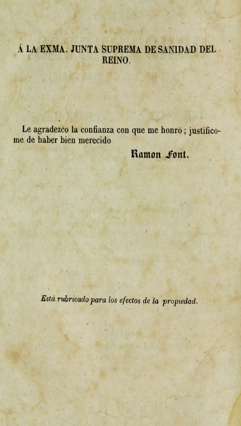 Á LA EXMA. JUNTA SUPREMA DE SANIDAD DEL REINO. Le agradezco la confianza con que me honró; justificó- me de haber bien merecido Ramón Jont. Está rubricado para los efectos de la propiedad.