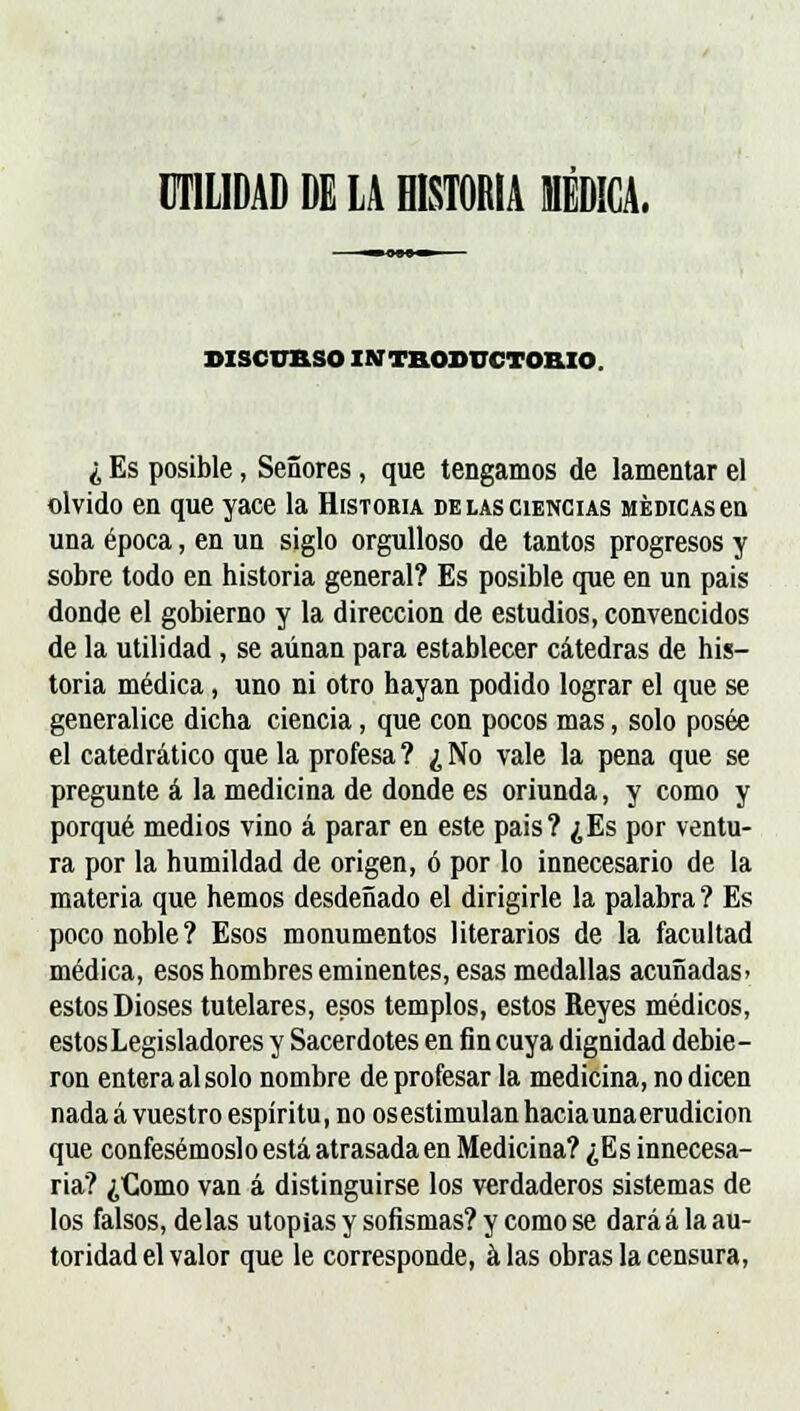 UTILIDAD DE LA HISTORIA MÉDICA. DISCURSO INTRODUCTORIO ¿ Es posible, Señores, que tengamos de lamentar el olvido en que yace la Historia de las ciencias médicas en una época, en un siglo orgulloso de tantos progresos y sobre todo en historia general? Es posible que en un pais donde el gobierno y la dirección de estudios, convencidos de la utilidad , se aunan para establecer cátedras de his- toria médica, uno ni otro hayan podido lograr el que se generalice dicha ciencia, que con pocos mas, solo posee el catedrático que la profesa? ¿No vale la pena que se pregunte á la medicina de donde es oriunda, y como y porqué medios vino á parar en este pais? ¿Es por ventu- ra por la humildad de origen, ó por lo innecesario de la materia que hemos desdeñado el dirigirle la palabra ? Es poco noble? Esos monumentos literarios de la facultad médica, esos hombres eminentes, esas medallas acuñadas» estos Dioses tutelares, esos templos, estos Reyes médicos, estos Legisladores y Sacerdotes en fin cuya dignidad debie- ron entera al solo nombre de profesar la medicina, no dicen nada á vuestro espíritu, no osestimulan haciaunaerudicion que confesemos! o está atrasada en Medicina? ¿Es innecesa- ria? ¿Como van á distinguirse los verdaderos sistemas de los falsos, délas utopias y sofismas? y como se dará á la au- toridad el valor que le corresponde, alas obras la censura,