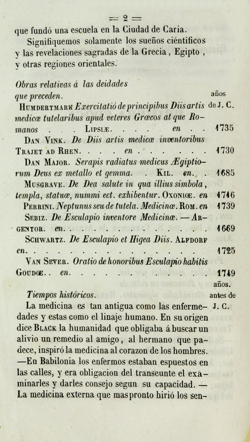 que fundó una escuela en la Ciudad de Caria. Signifiquemos solamente los sueños científicos y las revelaciones sagradas de la Grecia, Egipto , y otras regiones orientales. Obras relativas d las deidades que preceden. aD0S Homdebtmarií Exercitatióde principihus Diisartis de J. C. médicos tutelaribus apud veteres Gracos at que Ro- manos . . Lipsle. ... en . . 1735 Dan Yink. De Diis artis medical inventoribtis Trajet ad Rhen. . . . en 1730 Dan Major. Serapis radiatus medicus jEgiptio- rum Deus ex metallo et gemma. . Ka. en. . 1685 Müsgrave. De Dea salute in qua illius simbola, templa, statuw, nummi ect. exhibentur. Oxonioe. en 4746 Perrini. Neptunusseu de tutela. Medicina. Rom. en 4 739 Sebiz. De Esculapio inventore Medicina;. —Ar- gentor. en 1669 Schwartz. De Esculapio etHigea Diis. Aifdorf en 1725 Van Sever. Oratio de honoribus Esculapio habitis Goodoe. .en 1749 años. Tiempos históricos. antes de La medicina es tan antigua como las enferme- J. C. dades y estas como el linaje humano. En su origen dice Black la humanidad que obligaba á buscar un alivio un remedio al amigo, al hermano que pa- dece, inspiró la medicina al corazón de los hombres. —En Babilonia los enfermos estaban espuestos en las calles, y era obligación del transeúnte el exa- minarles y darles consejo segan su capacidad. — La medicina externa que mas pronto hirió los sen-